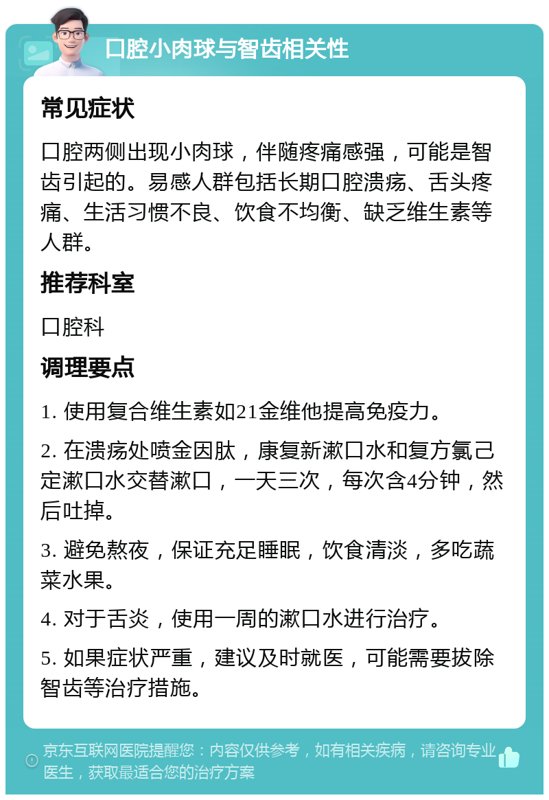 口腔小肉球与智齿相关性 常见症状 口腔两侧出现小肉球，伴随疼痛感强，可能是智齿引起的。易感人群包括长期口腔溃疡、舌头疼痛、生活习惯不良、饮食不均衡、缺乏维生素等人群。 推荐科室 口腔科 调理要点 1. 使用复合维生素如21金维他提高免疫力。 2. 在溃疡处喷金因肽，康复新漱口水和复方氯己定漱口水交替漱口，一天三次，每次含4分钟，然后吐掉。 3. 避免熬夜，保证充足睡眠，饮食清淡，多吃蔬菜水果。 4. 对于舌炎，使用一周的漱口水进行治疗。 5. 如果症状严重，建议及时就医，可能需要拔除智齿等治疗措施。