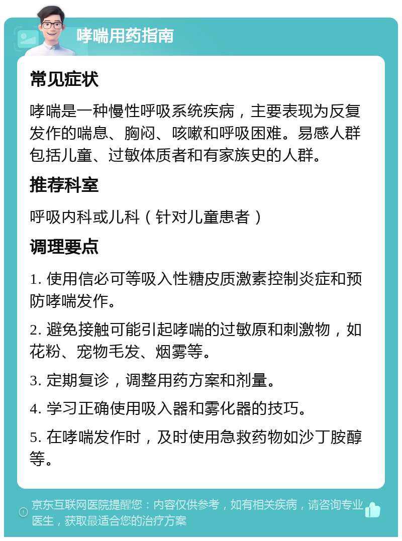 哮喘用药指南 常见症状 哮喘是一种慢性呼吸系统疾病，主要表现为反复发作的喘息、胸闷、咳嗽和呼吸困难。易感人群包括儿童、过敏体质者和有家族史的人群。 推荐科室 呼吸内科或儿科（针对儿童患者） 调理要点 1. 使用信必可等吸入性糖皮质激素控制炎症和预防哮喘发作。 2. 避免接触可能引起哮喘的过敏原和刺激物，如花粉、宠物毛发、烟雾等。 3. 定期复诊，调整用药方案和剂量。 4. 学习正确使用吸入器和雾化器的技巧。 5. 在哮喘发作时，及时使用急救药物如沙丁胺醇等。