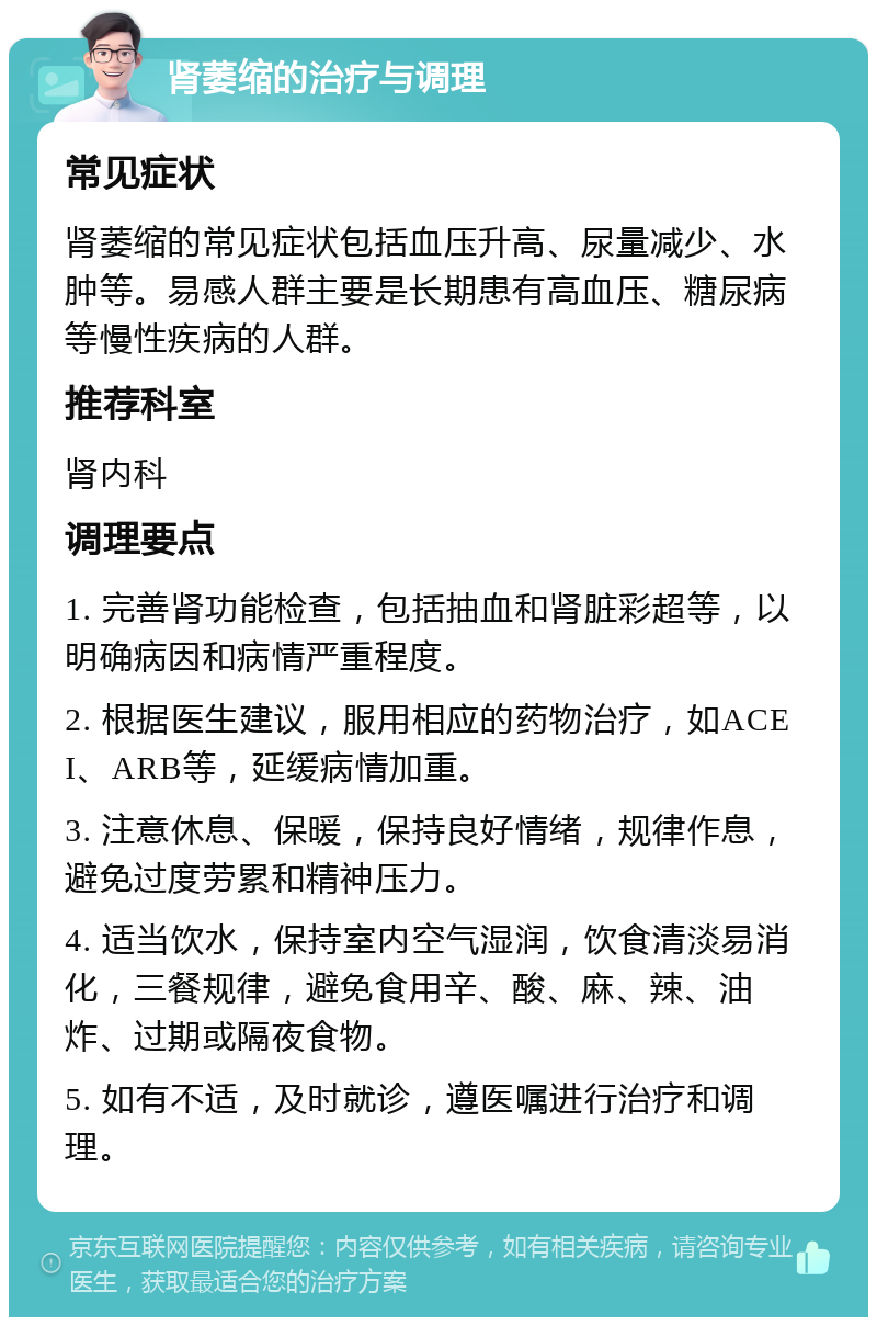 肾萎缩的治疗与调理 常见症状 肾萎缩的常见症状包括血压升高、尿量减少、水肿等。易感人群主要是长期患有高血压、糖尿病等慢性疾病的人群。 推荐科室 肾内科 调理要点 1. 完善肾功能检查，包括抽血和肾脏彩超等，以明确病因和病情严重程度。 2. 根据医生建议，服用相应的药物治疗，如ACEI、ARB等，延缓病情加重。 3. 注意休息、保暖，保持良好情绪，规律作息，避免过度劳累和精神压力。 4. 适当饮水，保持室内空气湿润，饮食清淡易消化，三餐规律，避免食用辛、酸、麻、辣、油炸、过期或隔夜食物。 5. 如有不适，及时就诊，遵医嘱进行治疗和调理。