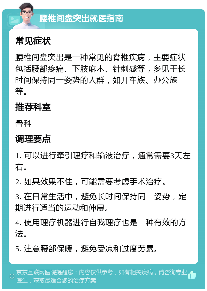 腰椎间盘突出就医指南 常见症状 腰椎间盘突出是一种常见的脊椎疾病，主要症状包括腰部疼痛、下肢麻木、针刺感等，多见于长时间保持同一姿势的人群，如开车族、办公族等。 推荐科室 骨科 调理要点 1. 可以进行牵引理疗和输液治疗，通常需要3天左右。 2. 如果效果不佳，可能需要考虑手术治疗。 3. 在日常生活中，避免长时间保持同一姿势，定期进行适当的运动和伸展。 4. 使用理疗机器进行自我理疗也是一种有效的方法。 5. 注意腰部保暖，避免受凉和过度劳累。