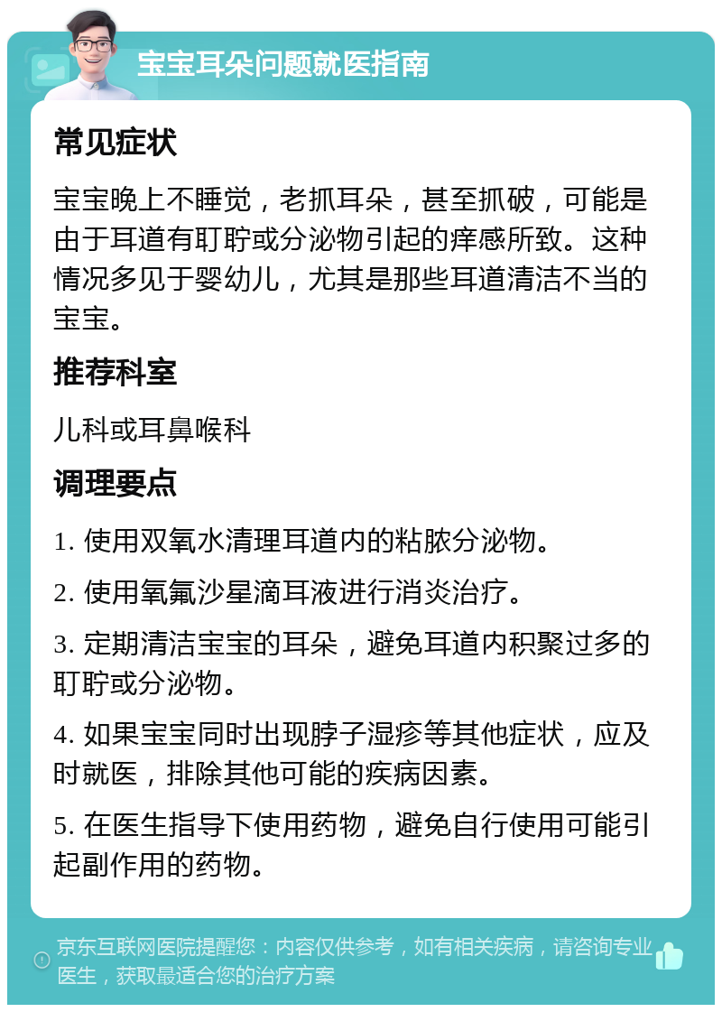 宝宝耳朵问题就医指南 常见症状 宝宝晚上不睡觉，老抓耳朵，甚至抓破，可能是由于耳道有耵聍或分泌物引起的痒感所致。这种情况多见于婴幼儿，尤其是那些耳道清洁不当的宝宝。 推荐科室 儿科或耳鼻喉科 调理要点 1. 使用双氧水清理耳道内的粘脓分泌物。 2. 使用氧氟沙星滴耳液进行消炎治疗。 3. 定期清洁宝宝的耳朵，避免耳道内积聚过多的耵聍或分泌物。 4. 如果宝宝同时出现脖子湿疹等其他症状，应及时就医，排除其他可能的疾病因素。 5. 在医生指导下使用药物，避免自行使用可能引起副作用的药物。