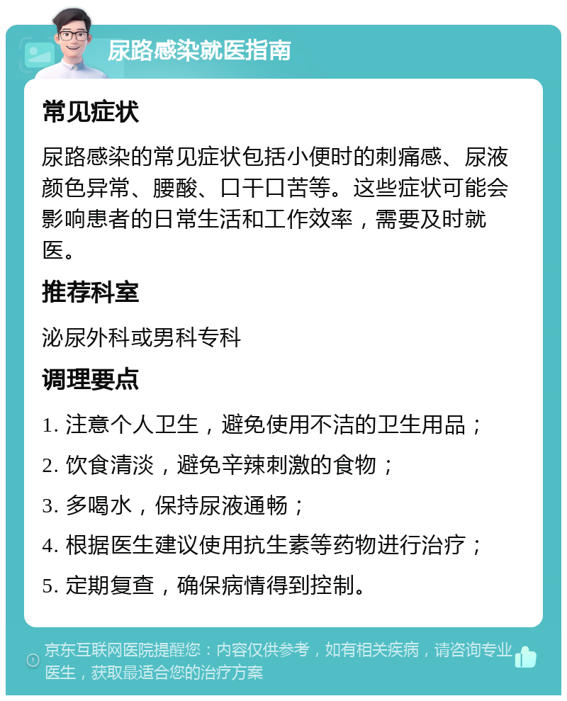 尿路感染就医指南 常见症状 尿路感染的常见症状包括小便时的刺痛感、尿液颜色异常、腰酸、口干口苦等。这些症状可能会影响患者的日常生活和工作效率，需要及时就医。 推荐科室 泌尿外科或男科专科 调理要点 1. 注意个人卫生，避免使用不洁的卫生用品； 2. 饮食清淡，避免辛辣刺激的食物； 3. 多喝水，保持尿液通畅； 4. 根据医生建议使用抗生素等药物进行治疗； 5. 定期复查，确保病情得到控制。