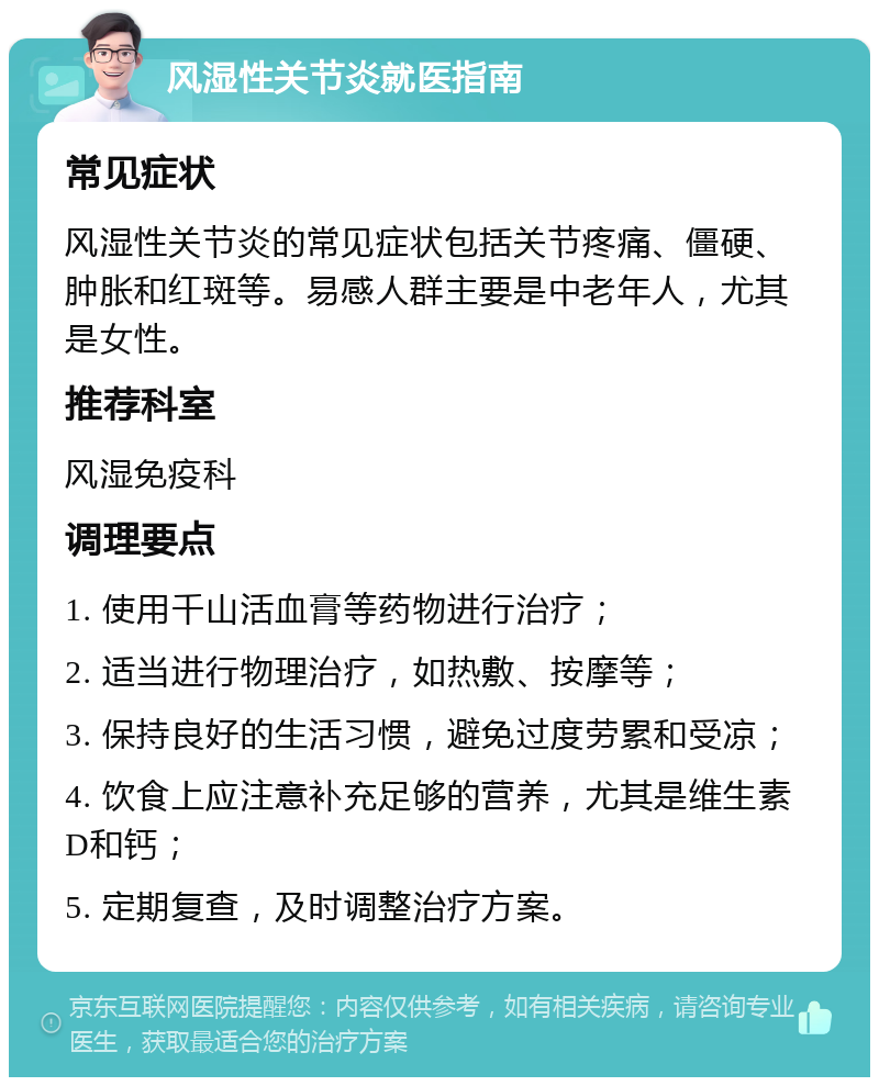 风湿性关节炎就医指南 常见症状 风湿性关节炎的常见症状包括关节疼痛、僵硬、肿胀和红斑等。易感人群主要是中老年人，尤其是女性。 推荐科室 风湿免疫科 调理要点 1. 使用千山活血膏等药物进行治疗； 2. 适当进行物理治疗，如热敷、按摩等； 3. 保持良好的生活习惯，避免过度劳累和受凉； 4. 饮食上应注意补充足够的营养，尤其是维生素D和钙； 5. 定期复查，及时调整治疗方案。