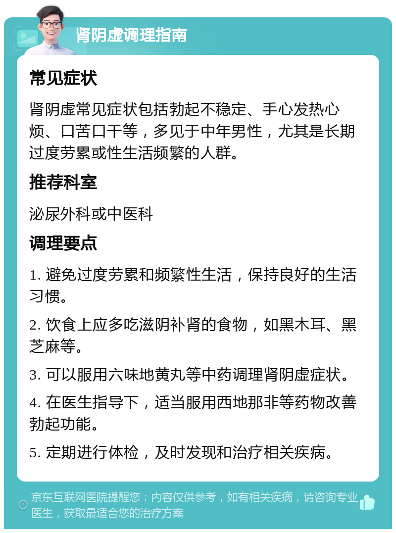 肾阴虚调理指南 常见症状 肾阴虚常见症状包括勃起不稳定、手心发热心烦、口苦口干等，多见于中年男性，尤其是长期过度劳累或性生活频繁的人群。 推荐科室 泌尿外科或中医科 调理要点 1. 避免过度劳累和频繁性生活，保持良好的生活习惯。 2. 饮食上应多吃滋阴补肾的食物，如黑木耳、黑芝麻等。 3. 可以服用六味地黄丸等中药调理肾阴虚症状。 4. 在医生指导下，适当服用西地那非等药物改善勃起功能。 5. 定期进行体检，及时发现和治疗相关疾病。