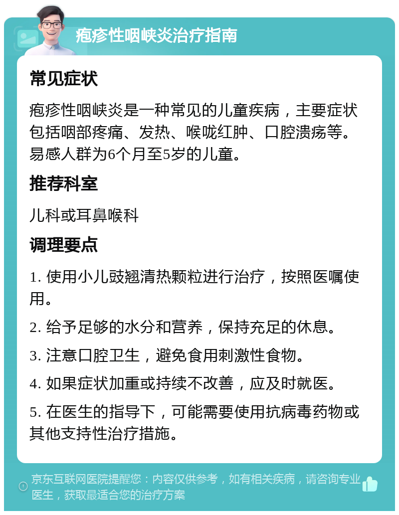 疱疹性咽峡炎治疗指南 常见症状 疱疹性咽峡炎是一种常见的儿童疾病，主要症状包括咽部疼痛、发热、喉咙红肿、口腔溃疡等。易感人群为6个月至5岁的儿童。 推荐科室 儿科或耳鼻喉科 调理要点 1. 使用小儿豉翘清热颗粒进行治疗，按照医嘱使用。 2. 给予足够的水分和营养，保持充足的休息。 3. 注意口腔卫生，避免食用刺激性食物。 4. 如果症状加重或持续不改善，应及时就医。 5. 在医生的指导下，可能需要使用抗病毒药物或其他支持性治疗措施。