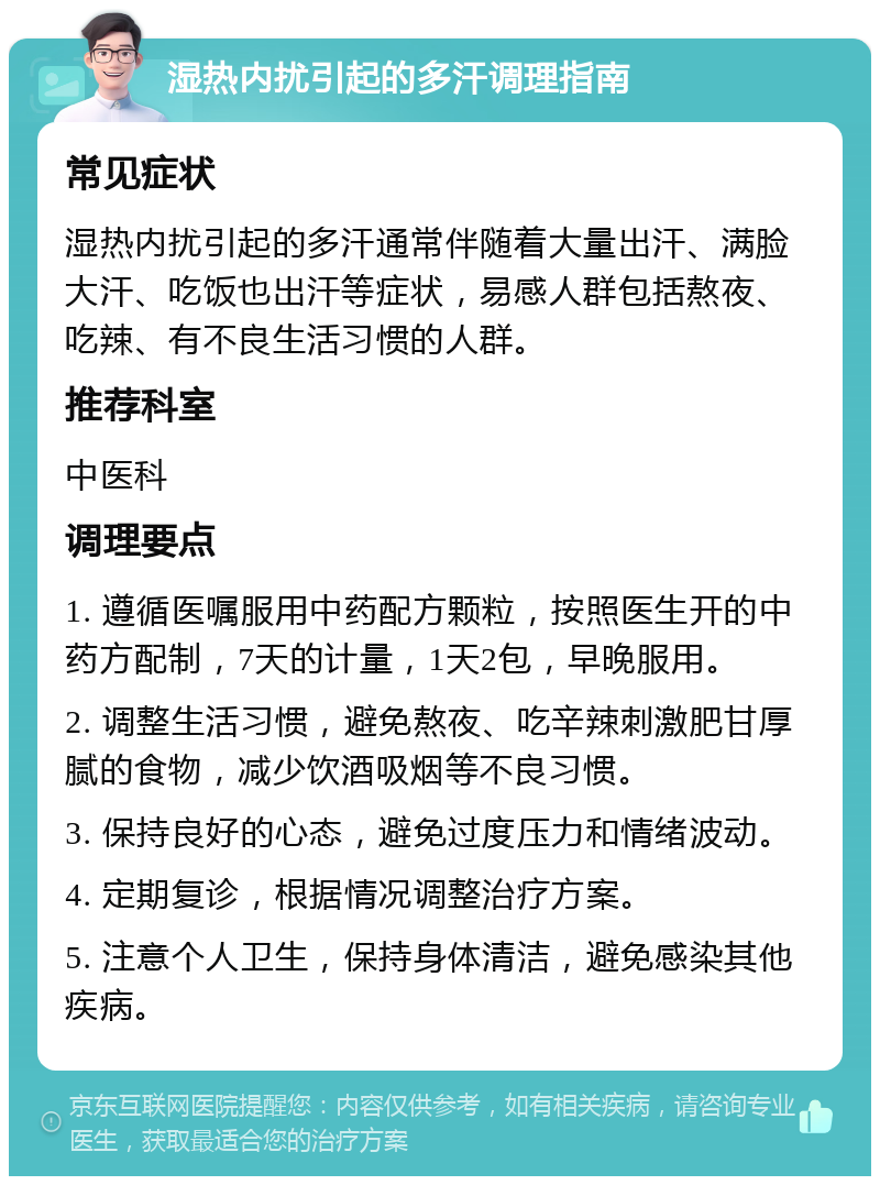 湿热内扰引起的多汗调理指南 常见症状 湿热内扰引起的多汗通常伴随着大量出汗、满脸大汗、吃饭也出汗等症状，易感人群包括熬夜、吃辣、有不良生活习惯的人群。 推荐科室 中医科 调理要点 1. 遵循医嘱服用中药配方颗粒，按照医生开的中药方配制，7天的计量，1天2包，早晚服用。 2. 调整生活习惯，避免熬夜、吃辛辣刺激肥甘厚腻的食物，减少饮酒吸烟等不良习惯。 3. 保持良好的心态，避免过度压力和情绪波动。 4. 定期复诊，根据情况调整治疗方案。 5. 注意个人卫生，保持身体清洁，避免感染其他疾病。