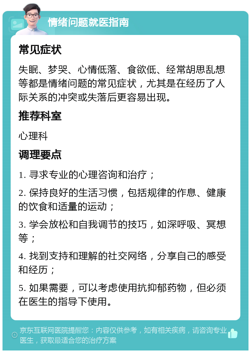 情绪问题就医指南 常见症状 失眠、梦哭、心情低落、食欲低、经常胡思乱想等都是情绪问题的常见症状，尤其是在经历了人际关系的冲突或失落后更容易出现。 推荐科室 心理科 调理要点 1. 寻求专业的心理咨询和治疗； 2. 保持良好的生活习惯，包括规律的作息、健康的饮食和适量的运动； 3. 学会放松和自我调节的技巧，如深呼吸、冥想等； 4. 找到支持和理解的社交网络，分享自己的感受和经历； 5. 如果需要，可以考虑使用抗抑郁药物，但必须在医生的指导下使用。