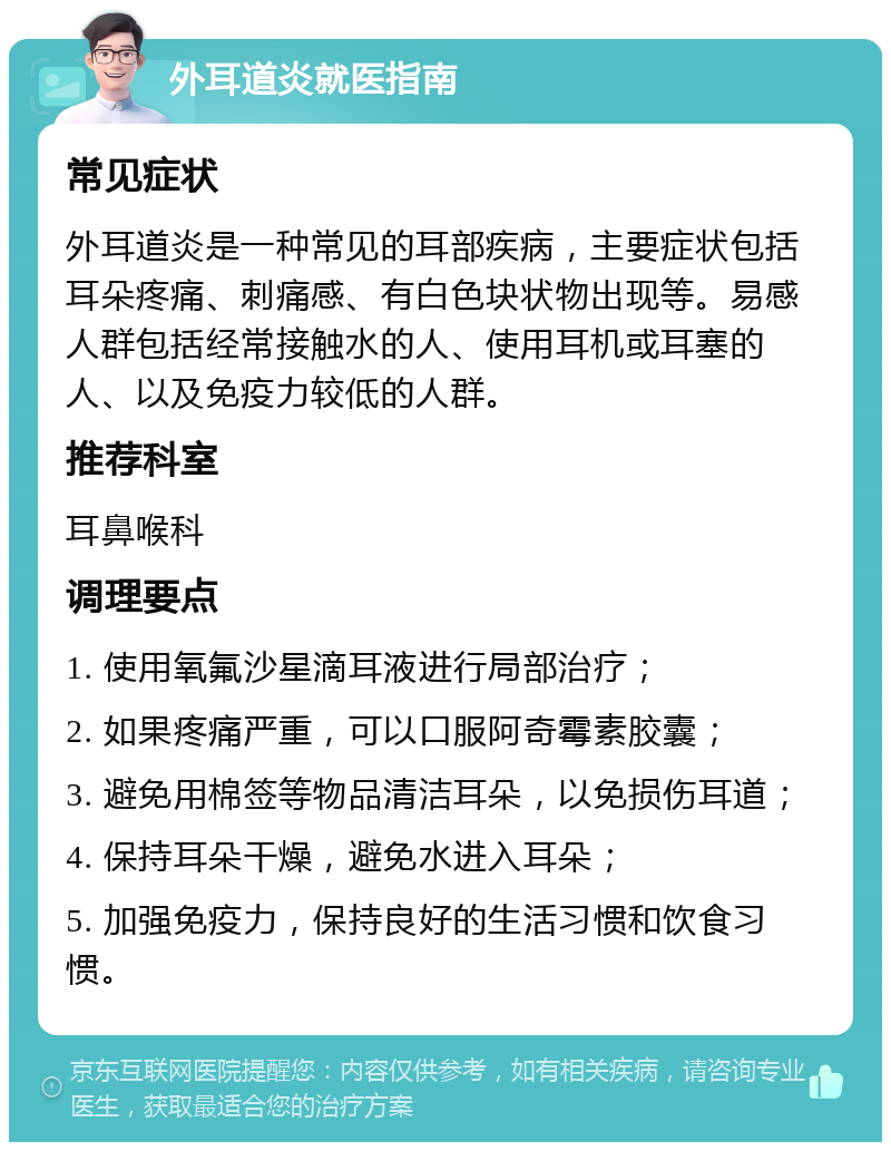 外耳道炎就医指南 常见症状 外耳道炎是一种常见的耳部疾病，主要症状包括耳朵疼痛、刺痛感、有白色块状物出现等。易感人群包括经常接触水的人、使用耳机或耳塞的人、以及免疫力较低的人群。 推荐科室 耳鼻喉科 调理要点 1. 使用氧氟沙星滴耳液进行局部治疗； 2. 如果疼痛严重，可以口服阿奇霉素胶囊； 3. 避免用棉签等物品清洁耳朵，以免损伤耳道； 4. 保持耳朵干燥，避免水进入耳朵； 5. 加强免疫力，保持良好的生活习惯和饮食习惯。