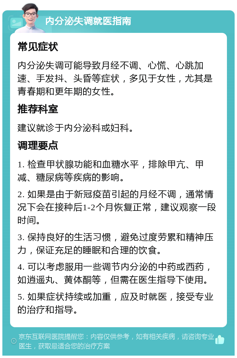 内分泌失调就医指南 常见症状 内分泌失调可能导致月经不调、心慌、心跳加速、手发抖、头昏等症状，多见于女性，尤其是青春期和更年期的女性。 推荐科室 建议就诊于内分泌科或妇科。 调理要点 1. 检查甲状腺功能和血糖水平，排除甲亢、甲减、糖尿病等疾病的影响。 2. 如果是由于新冠疫苗引起的月经不调，通常情况下会在接种后1-2个月恢复正常，建议观察一段时间。 3. 保持良好的生活习惯，避免过度劳累和精神压力，保证充足的睡眠和合理的饮食。 4. 可以考虑服用一些调节内分泌的中药或西药，如逍遥丸、黄体酮等，但需在医生指导下使用。 5. 如果症状持续或加重，应及时就医，接受专业的治疗和指导。