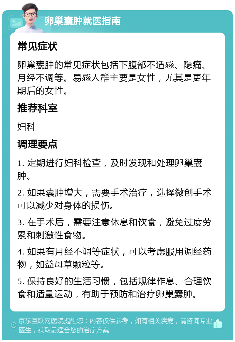 卵巢囊肿就医指南 常见症状 卵巢囊肿的常见症状包括下腹部不适感、隐痛、月经不调等。易感人群主要是女性，尤其是更年期后的女性。 推荐科室 妇科 调理要点 1. 定期进行妇科检查，及时发现和处理卵巢囊肿。 2. 如果囊肿增大，需要手术治疗，选择微创手术可以减少对身体的损伤。 3. 在手术后，需要注意休息和饮食，避免过度劳累和刺激性食物。 4. 如果有月经不调等症状，可以考虑服用调经药物，如益母草颗粒等。 5. 保持良好的生活习惯，包括规律作息、合理饮食和适量运动，有助于预防和治疗卵巢囊肿。