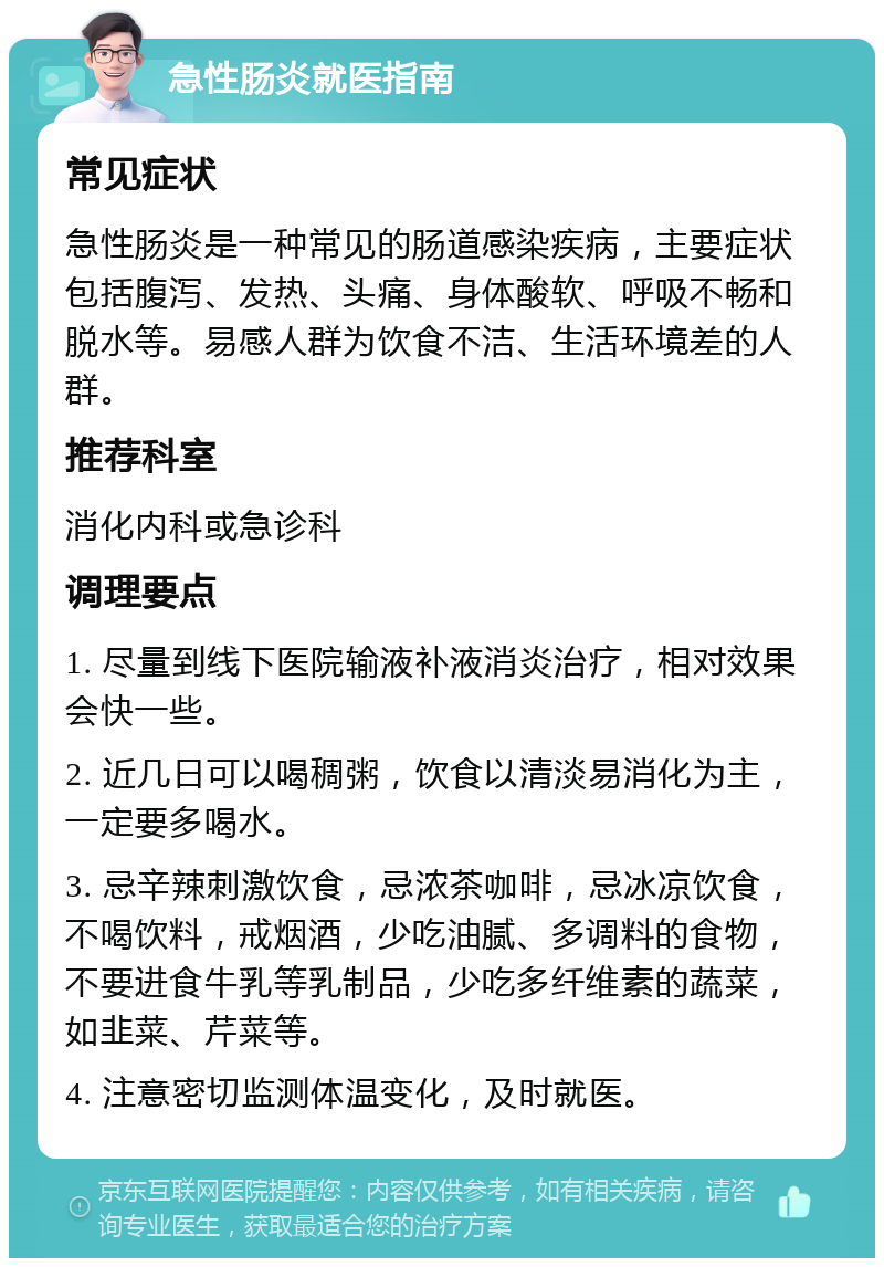 急性肠炎就医指南 常见症状 急性肠炎是一种常见的肠道感染疾病，主要症状包括腹泻、发热、头痛、身体酸软、呼吸不畅和脱水等。易感人群为饮食不洁、生活环境差的人群。 推荐科室 消化内科或急诊科 调理要点 1. 尽量到线下医院输液补液消炎治疗，相对效果会快一些。 2. 近几日可以喝稠粥，饮食以清淡易消化为主，一定要多喝水。 3. 忌辛辣刺激饮食，忌浓茶咖啡，忌冰凉饮食，不喝饮料，戒烟酒，少吃油腻、多调料的食物，不要进食牛乳等乳制品，少吃多纤维素的蔬菜，如韭菜、芹菜等。 4. 注意密切监测体温变化，及时就医。