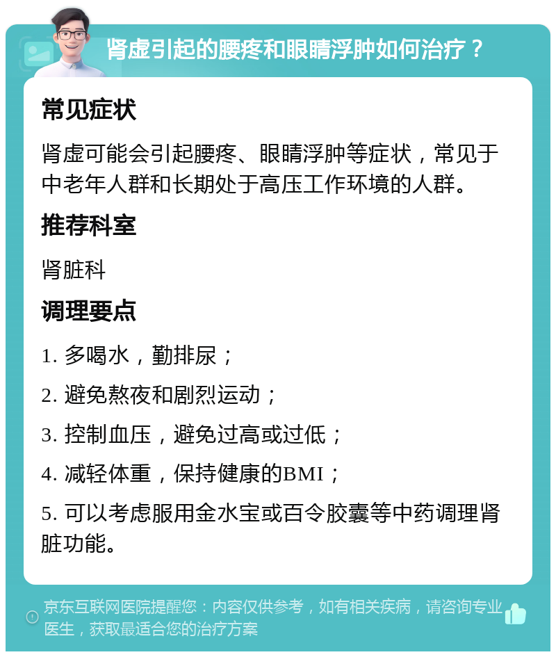 肾虚引起的腰疼和眼睛浮肿如何治疗？ 常见症状 肾虚可能会引起腰疼、眼睛浮肿等症状，常见于中老年人群和长期处于高压工作环境的人群。 推荐科室 肾脏科 调理要点 1. 多喝水，勤排尿； 2. 避免熬夜和剧烈运动； 3. 控制血压，避免过高或过低； 4. 减轻体重，保持健康的BMI； 5. 可以考虑服用金水宝或百令胶囊等中药调理肾脏功能。