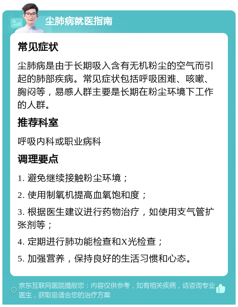 尘肺病就医指南 常见症状 尘肺病是由于长期吸入含有无机粉尘的空气而引起的肺部疾病。常见症状包括呼吸困难、咳嗽、胸闷等，易感人群主要是长期在粉尘环境下工作的人群。 推荐科室 呼吸内科或职业病科 调理要点 1. 避免继续接触粉尘环境； 2. 使用制氧机提高血氧饱和度； 3. 根据医生建议进行药物治疗，如使用支气管扩张剂等； 4. 定期进行肺功能检查和X光检查； 5. 加强营养，保持良好的生活习惯和心态。