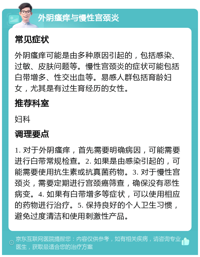 外阴瘙痒与慢性宫颈炎 常见症状 外阴瘙痒可能是由多种原因引起的，包括感染、过敏、皮肤问题等。慢性宫颈炎的症状可能包括白带增多、性交出血等。易感人群包括育龄妇女，尤其是有过生育经历的女性。 推荐科室 妇科 调理要点 1. 对于外阴瘙痒，首先需要明确病因，可能需要进行白带常规检查。2. 如果是由感染引起的，可能需要使用抗生素或抗真菌药物。3. 对于慢性宫颈炎，需要定期进行宫颈癌筛查，确保没有恶性病变。4. 如果有白带增多等症状，可以使用相应的药物进行治疗。5. 保持良好的个人卫生习惯，避免过度清洁和使用刺激性产品。