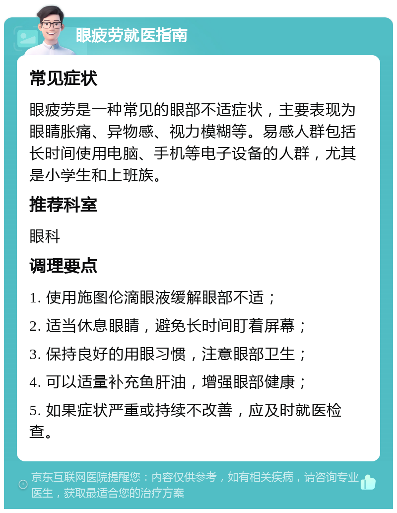 眼疲劳就医指南 常见症状 眼疲劳是一种常见的眼部不适症状，主要表现为眼睛胀痛、异物感、视力模糊等。易感人群包括长时间使用电脑、手机等电子设备的人群，尤其是小学生和上班族。 推荐科室 眼科 调理要点 1. 使用施图伦滴眼液缓解眼部不适； 2. 适当休息眼睛，避免长时间盯着屏幕； 3. 保持良好的用眼习惯，注意眼部卫生； 4. 可以适量补充鱼肝油，增强眼部健康； 5. 如果症状严重或持续不改善，应及时就医检查。