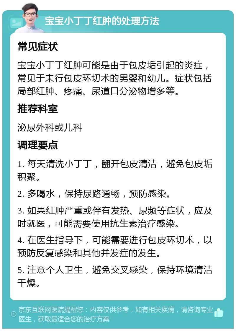 宝宝小丁丁红肿的处理方法 常见症状 宝宝小丁丁红肿可能是由于包皮垢引起的炎症，常见于未行包皮环切术的男婴和幼儿。症状包括局部红肿、疼痛、尿道口分泌物增多等。 推荐科室 泌尿外科或儿科 调理要点 1. 每天清洗小丁丁，翻开包皮清洁，避免包皮垢积聚。 2. 多喝水，保持尿路通畅，预防感染。 3. 如果红肿严重或伴有发热、尿频等症状，应及时就医，可能需要使用抗生素治疗感染。 4. 在医生指导下，可能需要进行包皮环切术，以预防反复感染和其他并发症的发生。 5. 注意个人卫生，避免交叉感染，保持环境清洁干燥。