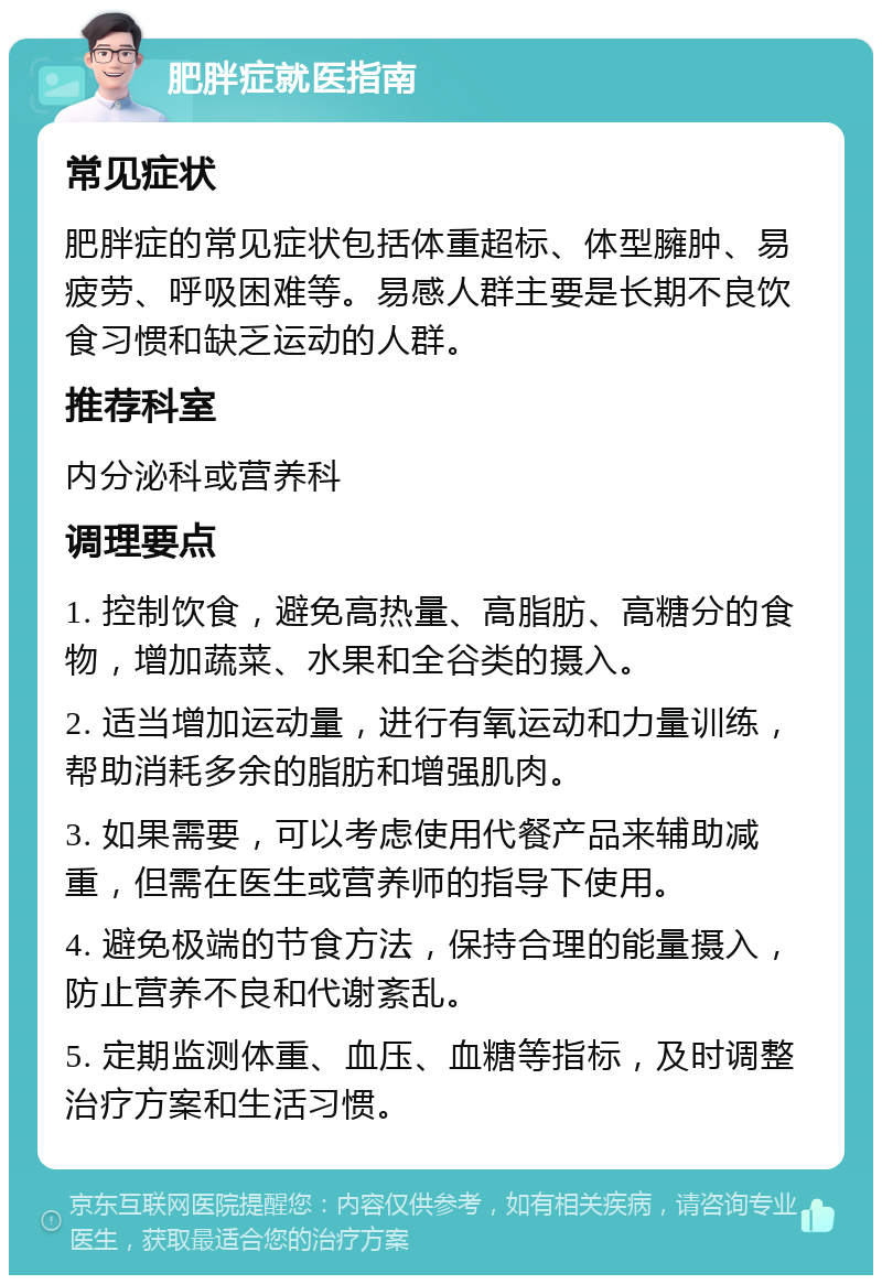 肥胖症就医指南 常见症状 肥胖症的常见症状包括体重超标、体型臃肿、易疲劳、呼吸困难等。易感人群主要是长期不良饮食习惯和缺乏运动的人群。 推荐科室 内分泌科或营养科 调理要点 1. 控制饮食，避免高热量、高脂肪、高糖分的食物，增加蔬菜、水果和全谷类的摄入。 2. 适当增加运动量，进行有氧运动和力量训练，帮助消耗多余的脂肪和增强肌肉。 3. 如果需要，可以考虑使用代餐产品来辅助减重，但需在医生或营养师的指导下使用。 4. 避免极端的节食方法，保持合理的能量摄入，防止营养不良和代谢紊乱。 5. 定期监测体重、血压、血糖等指标，及时调整治疗方案和生活习惯。