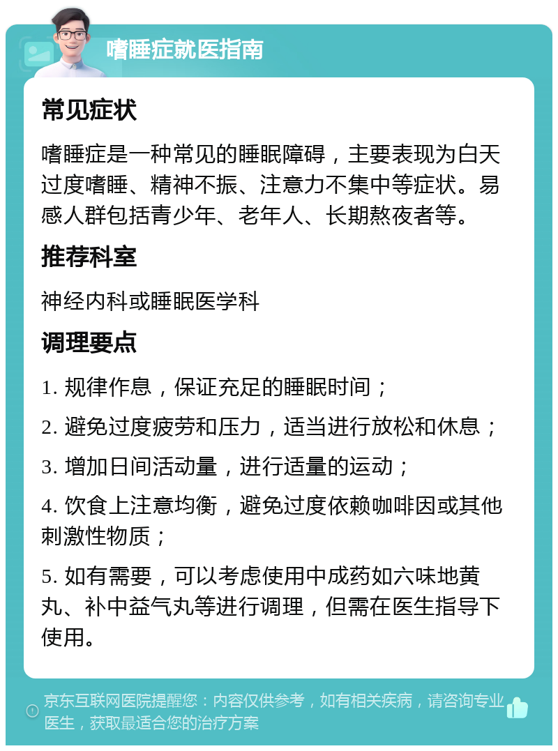 嗜睡症就医指南 常见症状 嗜睡症是一种常见的睡眠障碍，主要表现为白天过度嗜睡、精神不振、注意力不集中等症状。易感人群包括青少年、老年人、长期熬夜者等。 推荐科室 神经内科或睡眠医学科 调理要点 1. 规律作息，保证充足的睡眠时间； 2. 避免过度疲劳和压力，适当进行放松和休息； 3. 增加日间活动量，进行适量的运动； 4. 饮食上注意均衡，避免过度依赖咖啡因或其他刺激性物质； 5. 如有需要，可以考虑使用中成药如六味地黄丸、补中益气丸等进行调理，但需在医生指导下使用。