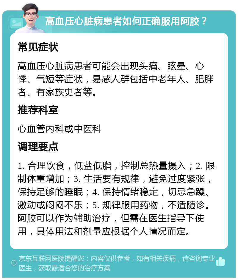 高血压心脏病患者如何正确服用阿胶？ 常见症状 高血压心脏病患者可能会出现头痛、眩晕、心悸、气短等症状，易感人群包括中老年人、肥胖者、有家族史者等。 推荐科室 心血管内科或中医科 调理要点 1. 合理饮食，低盐低脂，控制总热量摄入；2. 限制体重增加；3. 生活要有规律，避免过度紧张，保持足够的睡眠；4. 保持情绪稳定，切忌急躁、激动或闷闷不乐；5. 规律服用药物，不适随诊。阿胶可以作为辅助治疗，但需在医生指导下使用，具体用法和剂量应根据个人情况而定。