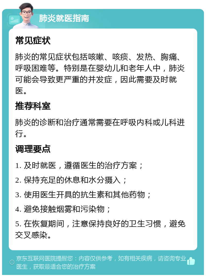 肺炎就医指南 常见症状 肺炎的常见症状包括咳嗽、咳痰、发热、胸痛、呼吸困难等。特别是在婴幼儿和老年人中，肺炎可能会导致更严重的并发症，因此需要及时就医。 推荐科室 肺炎的诊断和治疗通常需要在呼吸内科或儿科进行。 调理要点 1. 及时就医，遵循医生的治疗方案； 2. 保持充足的休息和水分摄入； 3. 使用医生开具的抗生素和其他药物； 4. 避免接触烟雾和污染物； 5. 在恢复期间，注意保持良好的卫生习惯，避免交叉感染。