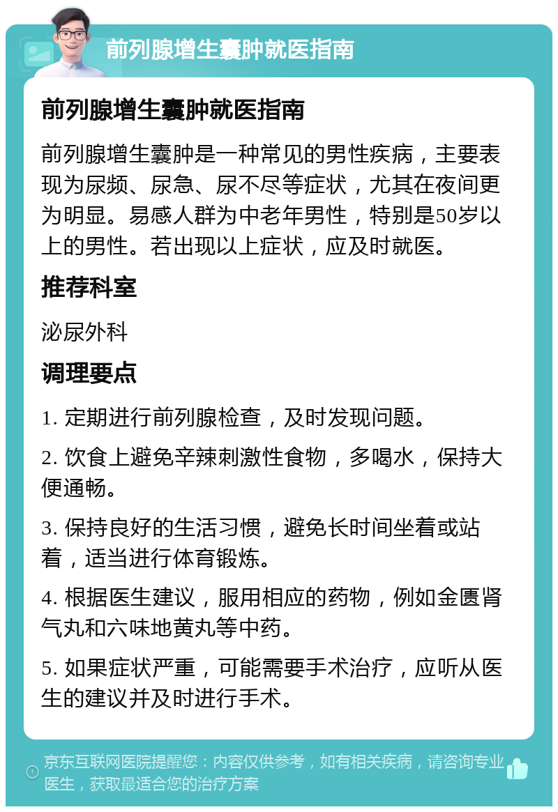 前列腺增生囊肿就医指南 前列腺增生囊肿就医指南 前列腺增生囊肿是一种常见的男性疾病，主要表现为尿频、尿急、尿不尽等症状，尤其在夜间更为明显。易感人群为中老年男性，特别是50岁以上的男性。若出现以上症状，应及时就医。 推荐科室 泌尿外科 调理要点 1. 定期进行前列腺检查，及时发现问题。 2. 饮食上避免辛辣刺激性食物，多喝水，保持大便通畅。 3. 保持良好的生活习惯，避免长时间坐着或站着，适当进行体育锻炼。 4. 根据医生建议，服用相应的药物，例如金匮肾气丸和六味地黄丸等中药。 5. 如果症状严重，可能需要手术治疗，应听从医生的建议并及时进行手术。