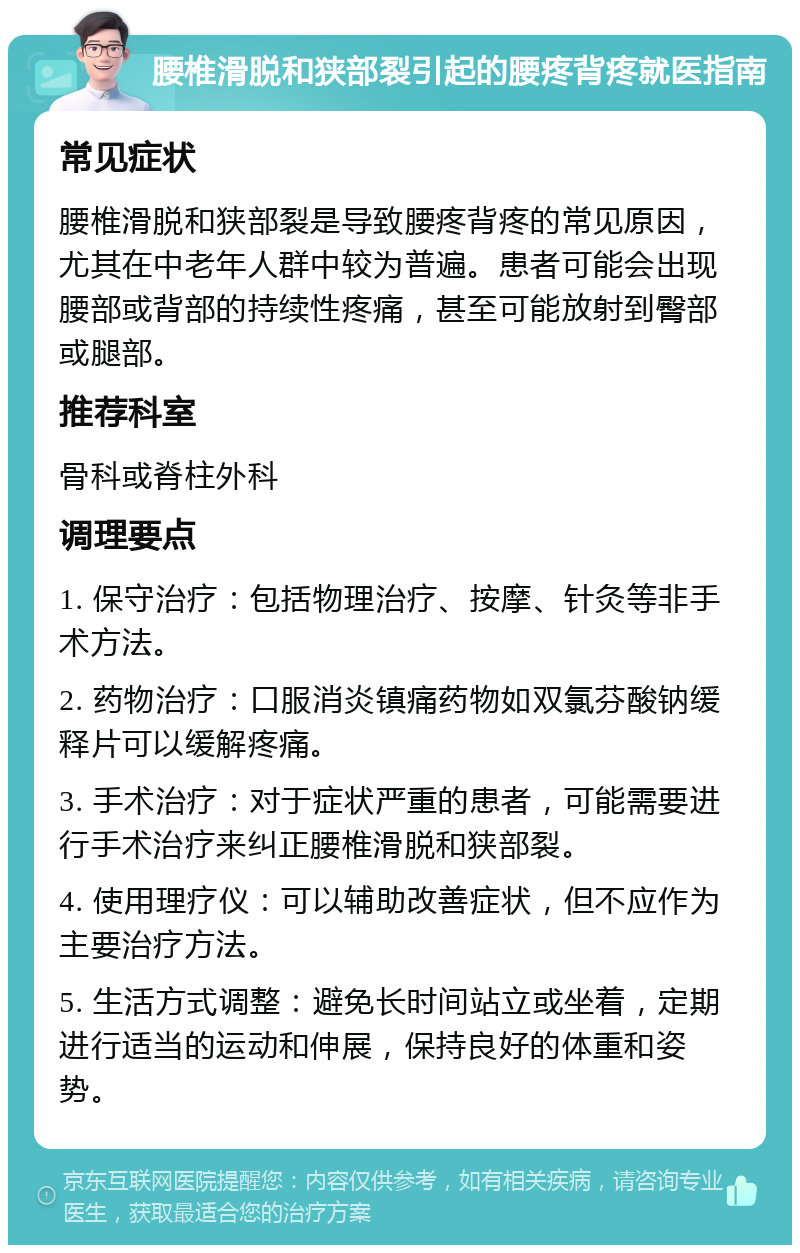 腰椎滑脱和狭部裂引起的腰疼背疼就医指南 常见症状 腰椎滑脱和狭部裂是导致腰疼背疼的常见原因，尤其在中老年人群中较为普遍。患者可能会出现腰部或背部的持续性疼痛，甚至可能放射到臀部或腿部。 推荐科室 骨科或脊柱外科 调理要点 1. 保守治疗：包括物理治疗、按摩、针灸等非手术方法。 2. 药物治疗：口服消炎镇痛药物如双氯芬酸钠缓释片可以缓解疼痛。 3. 手术治疗：对于症状严重的患者，可能需要进行手术治疗来纠正腰椎滑脱和狭部裂。 4. 使用理疗仪：可以辅助改善症状，但不应作为主要治疗方法。 5. 生活方式调整：避免长时间站立或坐着，定期进行适当的运动和伸展，保持良好的体重和姿势。