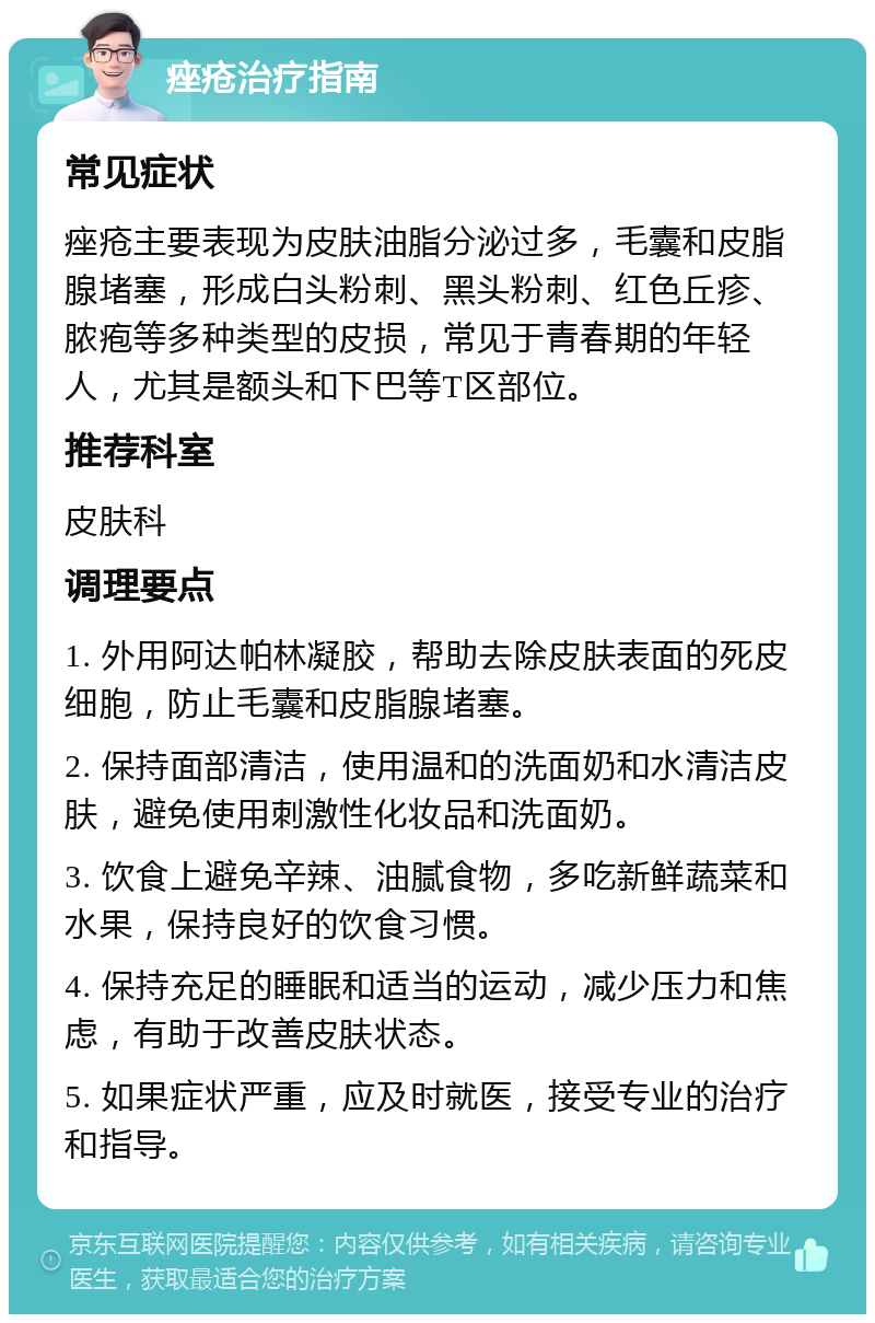 痤疮治疗指南 常见症状 痤疮主要表现为皮肤油脂分泌过多，毛囊和皮脂腺堵塞，形成白头粉刺、黑头粉刺、红色丘疹、脓疱等多种类型的皮损，常见于青春期的年轻人，尤其是额头和下巴等T区部位。 推荐科室 皮肤科 调理要点 1. 外用阿达帕林凝胶，帮助去除皮肤表面的死皮细胞，防止毛囊和皮脂腺堵塞。 2. 保持面部清洁，使用温和的洗面奶和水清洁皮肤，避免使用刺激性化妆品和洗面奶。 3. 饮食上避免辛辣、油腻食物，多吃新鲜蔬菜和水果，保持良好的饮食习惯。 4. 保持充足的睡眠和适当的运动，减少压力和焦虑，有助于改善皮肤状态。 5. 如果症状严重，应及时就医，接受专业的治疗和指导。