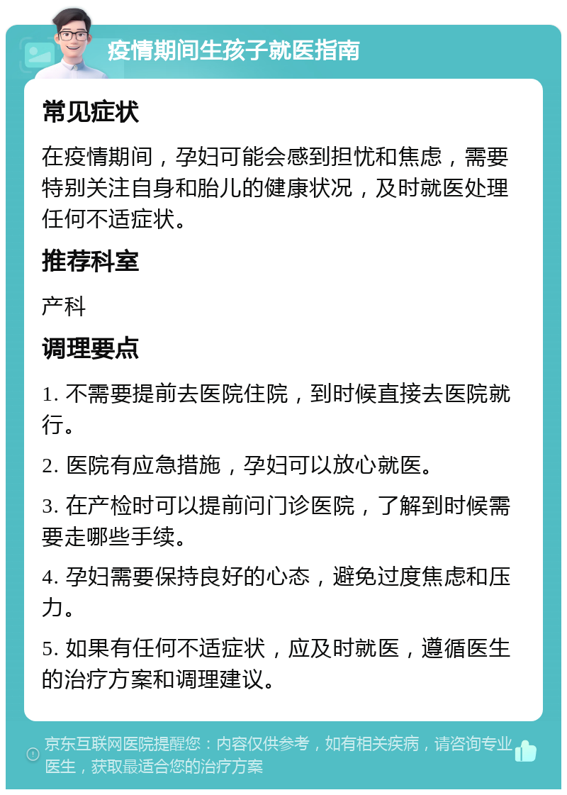 疫情期间生孩子就医指南 常见症状 在疫情期间，孕妇可能会感到担忧和焦虑，需要特别关注自身和胎儿的健康状况，及时就医处理任何不适症状。 推荐科室 产科 调理要点 1. 不需要提前去医院住院，到时候直接去医院就行。 2. 医院有应急措施，孕妇可以放心就医。 3. 在产检时可以提前问门诊医院，了解到时候需要走哪些手续。 4. 孕妇需要保持良好的心态，避免过度焦虑和压力。 5. 如果有任何不适症状，应及时就医，遵循医生的治疗方案和调理建议。