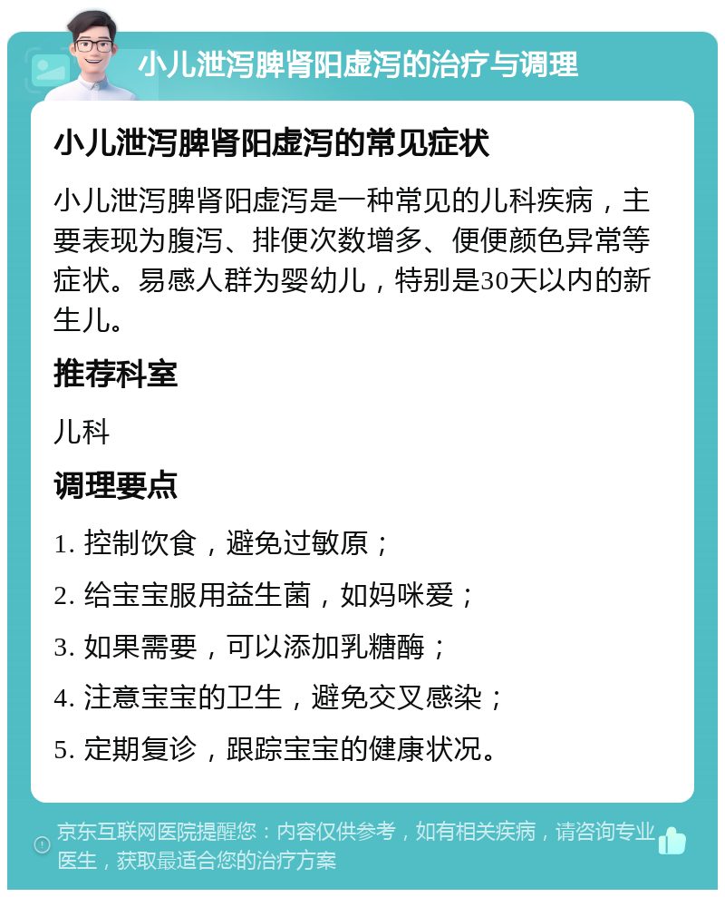 小儿泄泻脾肾阳虚泻的治疗与调理 小儿泄泻脾肾阳虚泻的常见症状 小儿泄泻脾肾阳虚泻是一种常见的儿科疾病，主要表现为腹泻、排便次数增多、便便颜色异常等症状。易感人群为婴幼儿，特别是30天以内的新生儿。 推荐科室 儿科 调理要点 1. 控制饮食，避免过敏原； 2. 给宝宝服用益生菌，如妈咪爱； 3. 如果需要，可以添加乳糖酶； 4. 注意宝宝的卫生，避免交叉感染； 5. 定期复诊，跟踪宝宝的健康状况。