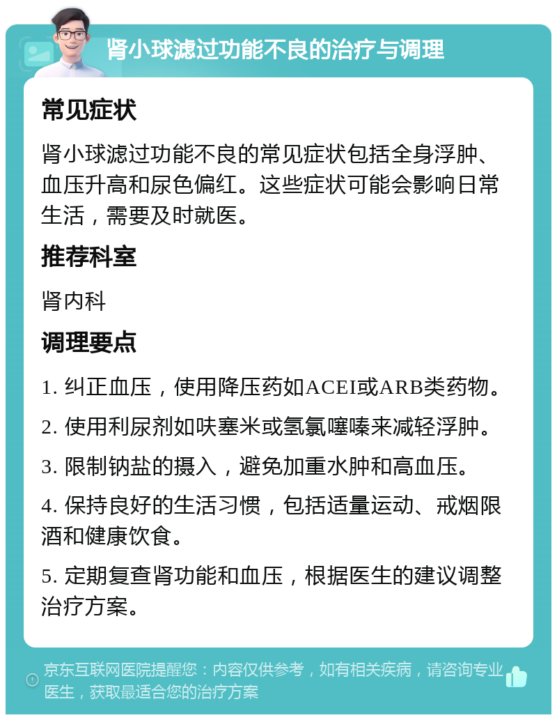 肾小球滤过功能不良的治疗与调理 常见症状 肾小球滤过功能不良的常见症状包括全身浮肿、血压升高和尿色偏红。这些症状可能会影响日常生活，需要及时就医。 推荐科室 肾内科 调理要点 1. 纠正血压，使用降压药如ACEI或ARB类药物。 2. 使用利尿剂如呋塞米或氢氯噻嗪来减轻浮肿。 3. 限制钠盐的摄入，避免加重水肿和高血压。 4. 保持良好的生活习惯，包括适量运动、戒烟限酒和健康饮食。 5. 定期复查肾功能和血压，根据医生的建议调整治疗方案。