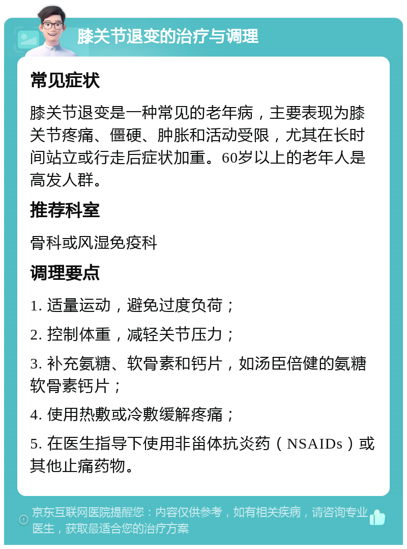 膝关节退变的治疗与调理 常见症状 膝关节退变是一种常见的老年病，主要表现为膝关节疼痛、僵硬、肿胀和活动受限，尤其在长时间站立或行走后症状加重。60岁以上的老年人是高发人群。 推荐科室 骨科或风湿免疫科 调理要点 1. 适量运动，避免过度负荷； 2. 控制体重，减轻关节压力； 3. 补充氨糖、软骨素和钙片，如汤臣倍健的氨糖软骨素钙片； 4. 使用热敷或冷敷缓解疼痛； 5. 在医生指导下使用非甾体抗炎药（NSAIDs）或其他止痛药物。