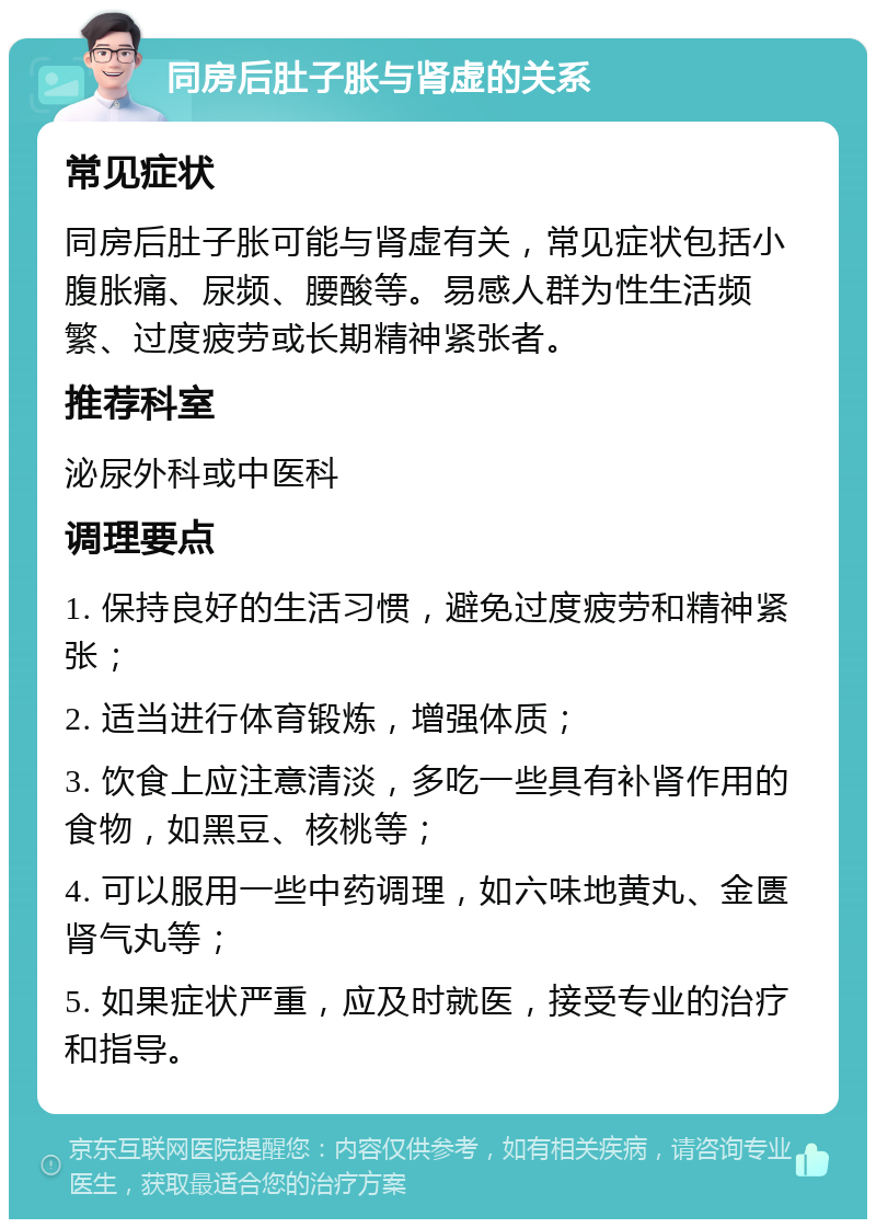 同房后肚子胀与肾虚的关系 常见症状 同房后肚子胀可能与肾虚有关，常见症状包括小腹胀痛、尿频、腰酸等。易感人群为性生活频繁、过度疲劳或长期精神紧张者。 推荐科室 泌尿外科或中医科 调理要点 1. 保持良好的生活习惯，避免过度疲劳和精神紧张； 2. 适当进行体育锻炼，增强体质； 3. 饮食上应注意清淡，多吃一些具有补肾作用的食物，如黑豆、核桃等； 4. 可以服用一些中药调理，如六味地黄丸、金匮肾气丸等； 5. 如果症状严重，应及时就医，接受专业的治疗和指导。