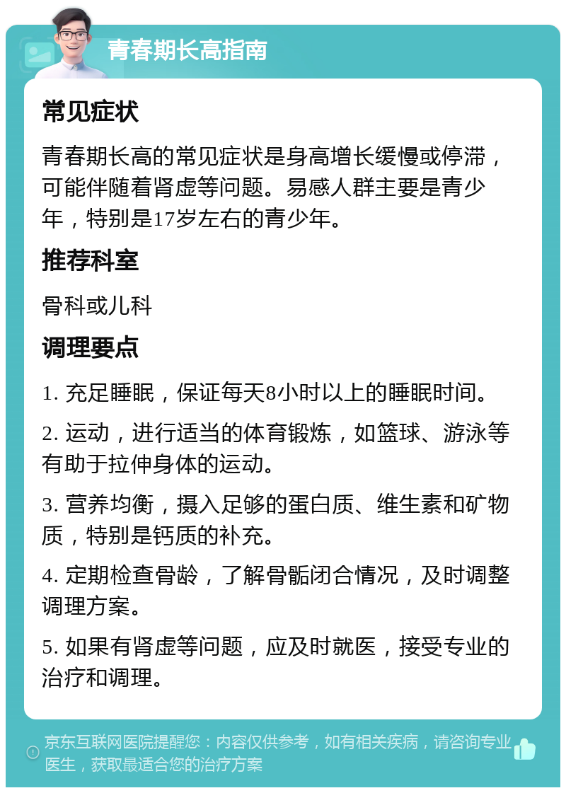 青春期长高指南 常见症状 青春期长高的常见症状是身高增长缓慢或停滞，可能伴随着肾虚等问题。易感人群主要是青少年，特别是17岁左右的青少年。 推荐科室 骨科或儿科 调理要点 1. 充足睡眠，保证每天8小时以上的睡眠时间。 2. 运动，进行适当的体育锻炼，如篮球、游泳等有助于拉伸身体的运动。 3. 营养均衡，摄入足够的蛋白质、维生素和矿物质，特别是钙质的补充。 4. 定期检查骨龄，了解骨骺闭合情况，及时调整调理方案。 5. 如果有肾虚等问题，应及时就医，接受专业的治疗和调理。