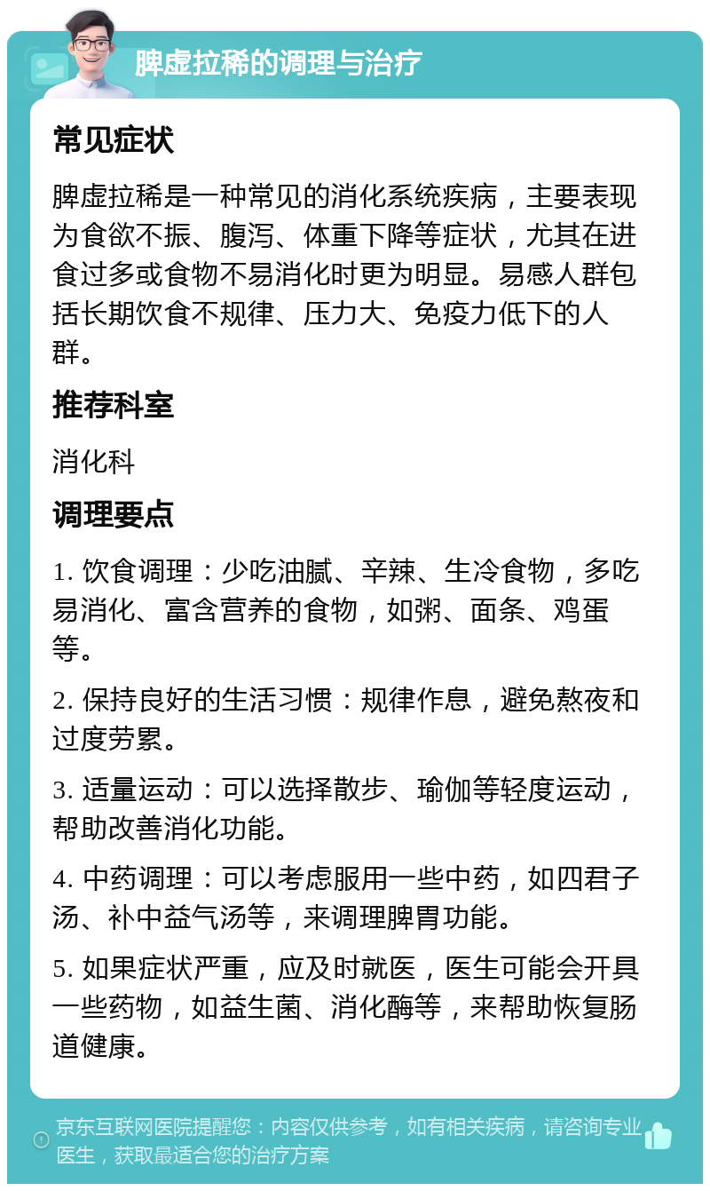 脾虚拉稀的调理与治疗 常见症状 脾虚拉稀是一种常见的消化系统疾病，主要表现为食欲不振、腹泻、体重下降等症状，尤其在进食过多或食物不易消化时更为明显。易感人群包括长期饮食不规律、压力大、免疫力低下的人群。 推荐科室 消化科 调理要点 1. 饮食调理：少吃油腻、辛辣、生冷食物，多吃易消化、富含营养的食物，如粥、面条、鸡蛋等。 2. 保持良好的生活习惯：规律作息，避免熬夜和过度劳累。 3. 适量运动：可以选择散步、瑜伽等轻度运动，帮助改善消化功能。 4. 中药调理：可以考虑服用一些中药，如四君子汤、补中益气汤等，来调理脾胃功能。 5. 如果症状严重，应及时就医，医生可能会开具一些药物，如益生菌、消化酶等，来帮助恢复肠道健康。