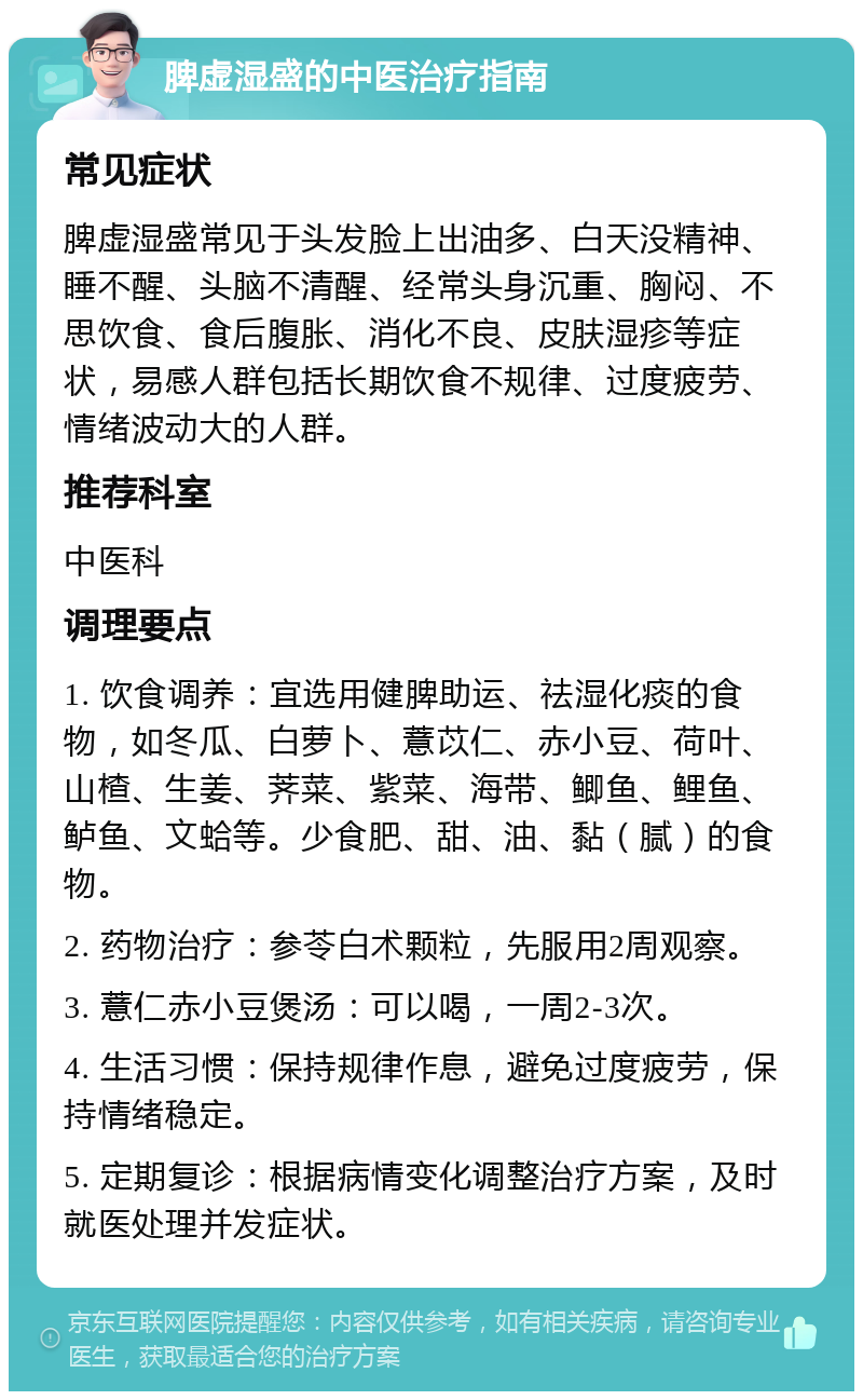 脾虚湿盛的中医治疗指南 常见症状 脾虚湿盛常见于头发脸上出油多、白天没精神、睡不醒、头脑不清醒、经常头身沉重、胸闷、不思饮食、食后腹胀、消化不良、皮肤湿疹等症状，易感人群包括长期饮食不规律、过度疲劳、情绪波动大的人群。 推荐科室 中医科 调理要点 1. 饮食调养：宜选用健脾助运、祛湿化痰的食物，如冬瓜、白萝卜、薏苡仁、赤小豆、荷叶、山楂、生姜、荠菜、紫菜、海带、鲫鱼、鲤鱼、鲈鱼、文蛤等。少食肥、甜、油、黏（腻）的食物。 2. 药物治疗：参苓白术颗粒，先服用2周观察。 3. 薏仁赤小豆煲汤：可以喝，一周2-3次。 4. 生活习惯：保持规律作息，避免过度疲劳，保持情绪稳定。 5. 定期复诊：根据病情变化调整治疗方案，及时就医处理并发症状。