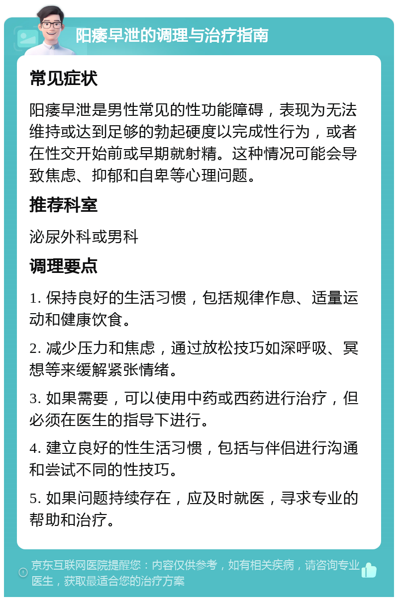 阳痿早泄的调理与治疗指南 常见症状 阳痿早泄是男性常见的性功能障碍，表现为无法维持或达到足够的勃起硬度以完成性行为，或者在性交开始前或早期就射精。这种情况可能会导致焦虑、抑郁和自卑等心理问题。 推荐科室 泌尿外科或男科 调理要点 1. 保持良好的生活习惯，包括规律作息、适量运动和健康饮食。 2. 减少压力和焦虑，通过放松技巧如深呼吸、冥想等来缓解紧张情绪。 3. 如果需要，可以使用中药或西药进行治疗，但必须在医生的指导下进行。 4. 建立良好的性生活习惯，包括与伴侣进行沟通和尝试不同的性技巧。 5. 如果问题持续存在，应及时就医，寻求专业的帮助和治疗。