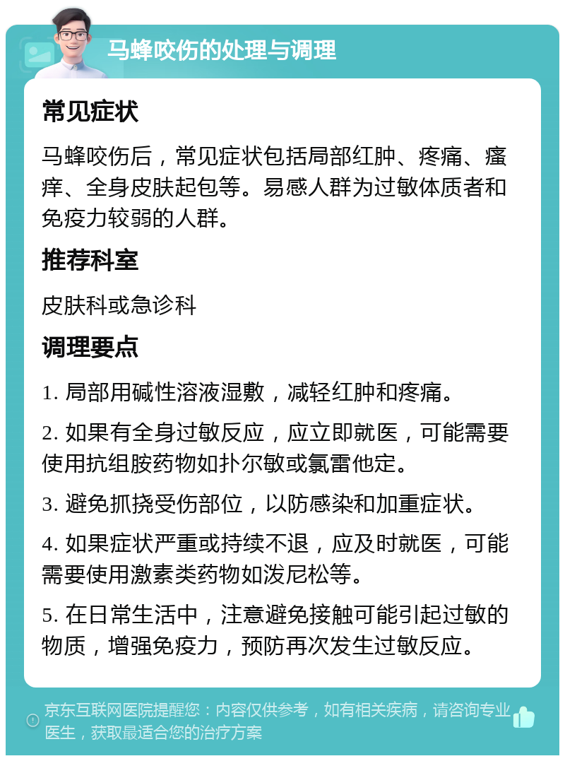 马蜂咬伤的处理与调理 常见症状 马蜂咬伤后，常见症状包括局部红肿、疼痛、瘙痒、全身皮肤起包等。易感人群为过敏体质者和免疫力较弱的人群。 推荐科室 皮肤科或急诊科 调理要点 1. 局部用碱性溶液湿敷，减轻红肿和疼痛。 2. 如果有全身过敏反应，应立即就医，可能需要使用抗组胺药物如扑尔敏或氯雷他定。 3. 避免抓挠受伤部位，以防感染和加重症状。 4. 如果症状严重或持续不退，应及时就医，可能需要使用激素类药物如泼尼松等。 5. 在日常生活中，注意避免接触可能引起过敏的物质，增强免疫力，预防再次发生过敏反应。