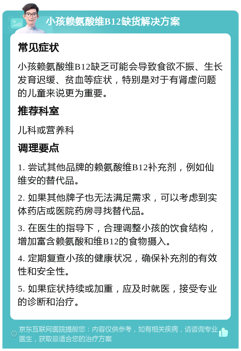 小孩赖氨酸维B12缺货解决方案 常见症状 小孩赖氨酸维B12缺乏可能会导致食欲不振、生长发育迟缓、贫血等症状，特别是对于有肾虚问题的儿童来说更为重要。 推荐科室 儿科或营养科 调理要点 1. 尝试其他品牌的赖氨酸维B12补充剂，例如仙维安的替代品。 2. 如果其他牌子也无法满足需求，可以考虑到实体药店或医院药房寻找替代品。 3. 在医生的指导下，合理调整小孩的饮食结构，增加富含赖氨酸和维B12的食物摄入。 4. 定期复查小孩的健康状况，确保补充剂的有效性和安全性。 5. 如果症状持续或加重，应及时就医，接受专业的诊断和治疗。