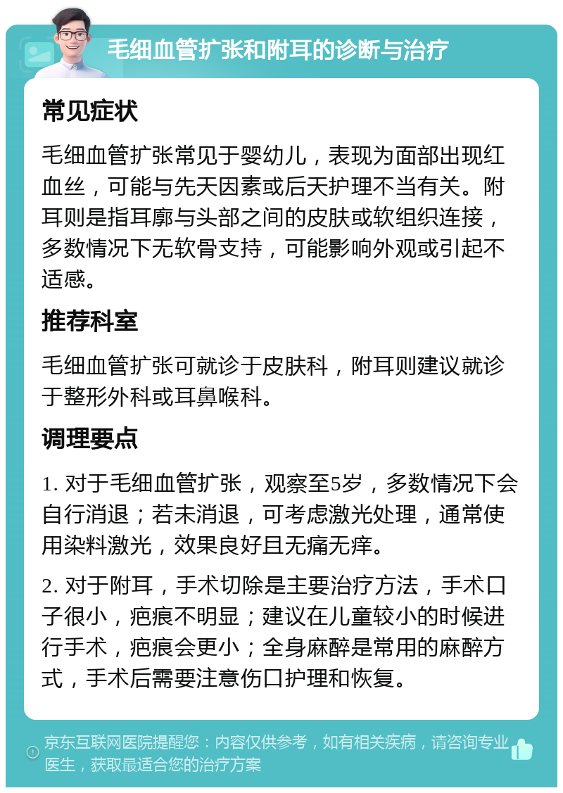 毛细血管扩张和附耳的诊断与治疗 常见症状 毛细血管扩张常见于婴幼儿，表现为面部出现红血丝，可能与先天因素或后天护理不当有关。附耳则是指耳廓与头部之间的皮肤或软组织连接，多数情况下无软骨支持，可能影响外观或引起不适感。 推荐科室 毛细血管扩张可就诊于皮肤科，附耳则建议就诊于整形外科或耳鼻喉科。 调理要点 1. 对于毛细血管扩张，观察至5岁，多数情况下会自行消退；若未消退，可考虑激光处理，通常使用染料激光，效果良好且无痛无痒。 2. 对于附耳，手术切除是主要治疗方法，手术口子很小，疤痕不明显；建议在儿童较小的时候进行手术，疤痕会更小；全身麻醉是常用的麻醉方式，手术后需要注意伤口护理和恢复。