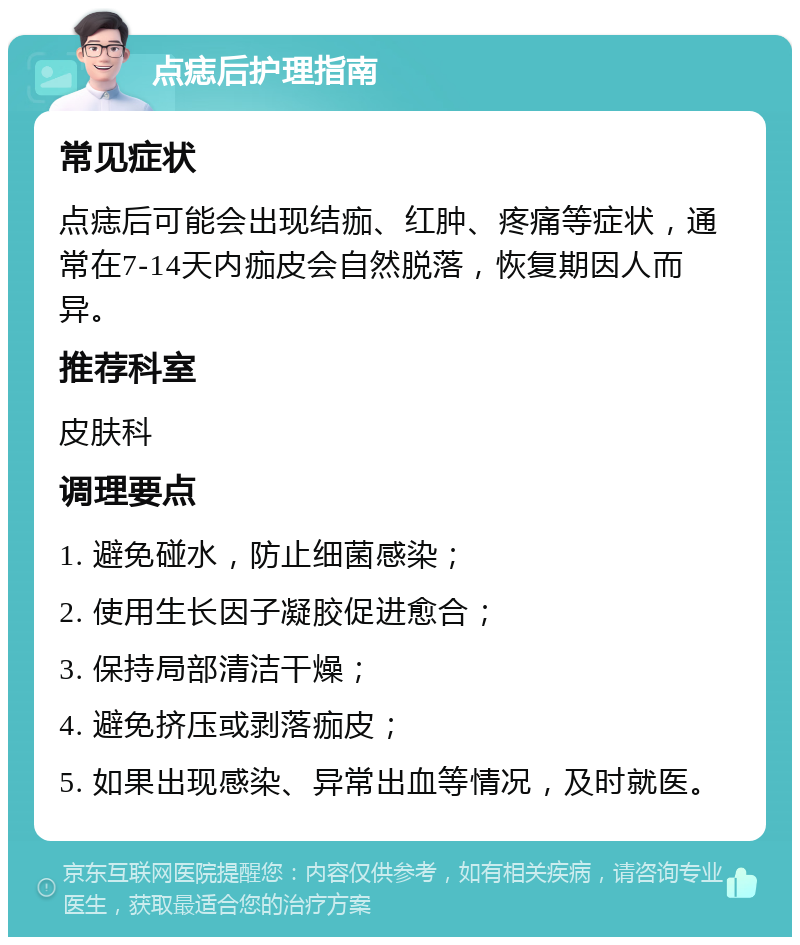 点痣后护理指南 常见症状 点痣后可能会出现结痂、红肿、疼痛等症状，通常在7-14天内痂皮会自然脱落，恢复期因人而异。 推荐科室 皮肤科 调理要点 1. 避免碰水，防止细菌感染； 2. 使用生长因子凝胶促进愈合； 3. 保持局部清洁干燥； 4. 避免挤压或剥落痂皮； 5. 如果出现感染、异常出血等情况，及时就医。