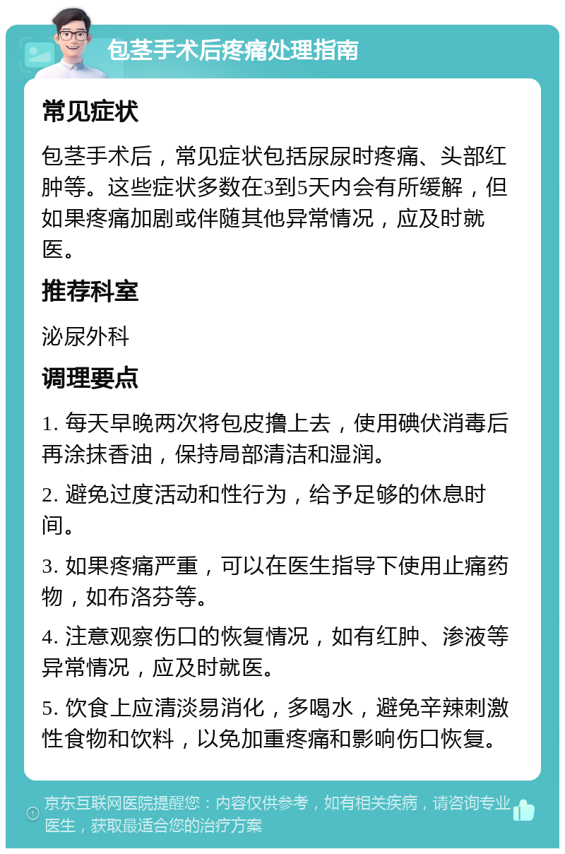 包茎手术后疼痛处理指南 常见症状 包茎手术后，常见症状包括尿尿时疼痛、头部红肿等。这些症状多数在3到5天内会有所缓解，但如果疼痛加剧或伴随其他异常情况，应及时就医。 推荐科室 泌尿外科 调理要点 1. 每天早晚两次将包皮撸上去，使用碘伏消毒后再涂抹香油，保持局部清洁和湿润。 2. 避免过度活动和性行为，给予足够的休息时间。 3. 如果疼痛严重，可以在医生指导下使用止痛药物，如布洛芬等。 4. 注意观察伤口的恢复情况，如有红肿、渗液等异常情况，应及时就医。 5. 饮食上应清淡易消化，多喝水，避免辛辣刺激性食物和饮料，以免加重疼痛和影响伤口恢复。