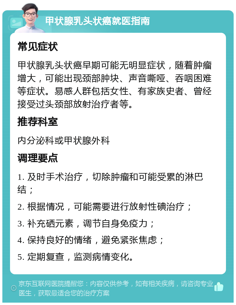 甲状腺乳头状癌就医指南 常见症状 甲状腺乳头状癌早期可能无明显症状，随着肿瘤增大，可能出现颈部肿块、声音嘶哑、吞咽困难等症状。易感人群包括女性、有家族史者、曾经接受过头颈部放射治疗者等。 推荐科室 内分泌科或甲状腺外科 调理要点 1. 及时手术治疗，切除肿瘤和可能受累的淋巴结； 2. 根据情况，可能需要进行放射性碘治疗； 3. 补充硒元素，调节自身免疫力； 4. 保持良好的情绪，避免紧张焦虑； 5. 定期复查，监测病情变化。