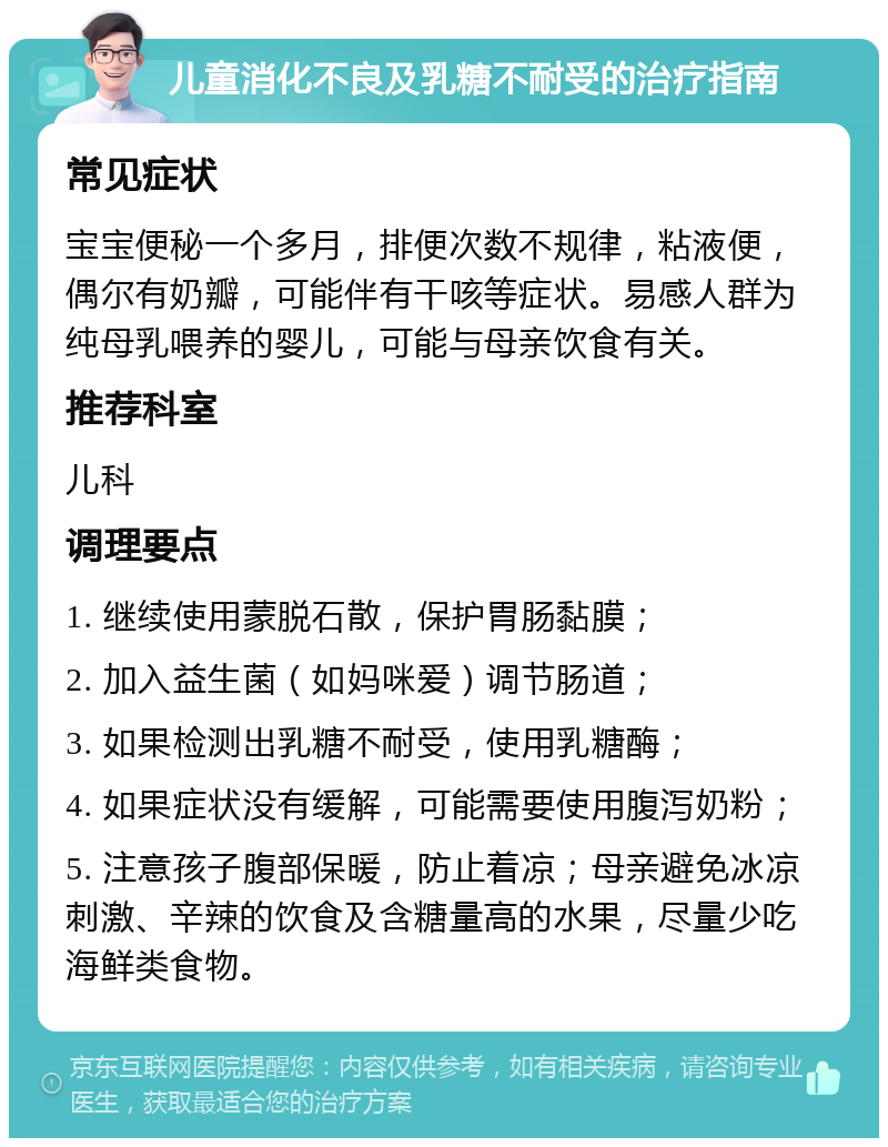 儿童消化不良及乳糖不耐受的治疗指南 常见症状 宝宝便秘一个多月，排便次数不规律，粘液便，偶尔有奶瓣，可能伴有干咳等症状。易感人群为纯母乳喂养的婴儿，可能与母亲饮食有关。 推荐科室 儿科 调理要点 1. 继续使用蒙脱石散，保护胃肠黏膜； 2. 加入益生菌（如妈咪爱）调节肠道； 3. 如果检测出乳糖不耐受，使用乳糖酶； 4. 如果症状没有缓解，可能需要使用腹泻奶粉； 5. 注意孩子腹部保暖，防止着凉；母亲避免冰凉刺激、辛辣的饮食及含糖量高的水果，尽量少吃海鲜类食物。