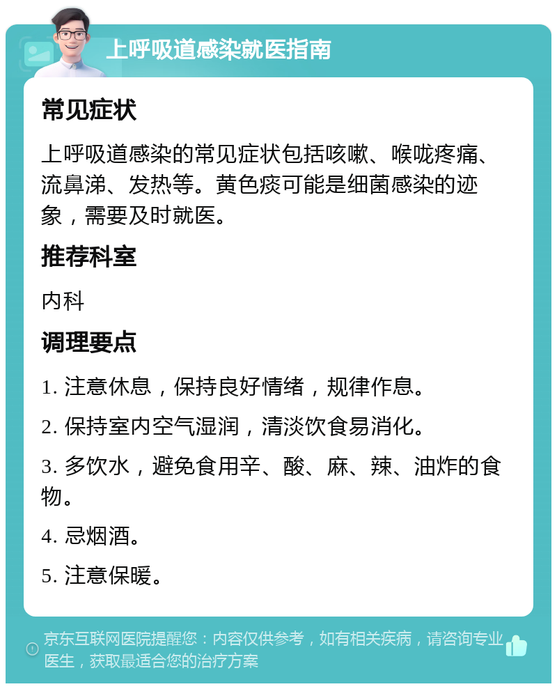 上呼吸道感染就医指南 常见症状 上呼吸道感染的常见症状包括咳嗽、喉咙疼痛、流鼻涕、发热等。黄色痰可能是细菌感染的迹象，需要及时就医。 推荐科室 内科 调理要点 1. 注意休息，保持良好情绪，规律作息。 2. 保持室内空气湿润，清淡饮食易消化。 3. 多饮水，避免食用辛、酸、麻、辣、油炸的食物。 4. 忌烟酒。 5. 注意保暖。