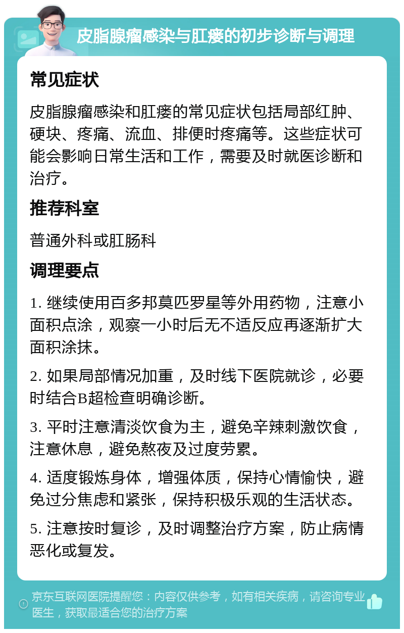 皮脂腺瘤感染与肛瘘的初步诊断与调理 常见症状 皮脂腺瘤感染和肛瘘的常见症状包括局部红肿、硬块、疼痛、流血、排便时疼痛等。这些症状可能会影响日常生活和工作，需要及时就医诊断和治疗。 推荐科室 普通外科或肛肠科 调理要点 1. 继续使用百多邦莫匹罗星等外用药物，注意小面积点涂，观察一小时后无不适反应再逐渐扩大面积涂抹。 2. 如果局部情况加重，及时线下医院就诊，必要时结合B超检查明确诊断。 3. 平时注意清淡饮食为主，避免辛辣刺激饮食，注意休息，避免熬夜及过度劳累。 4. 适度锻炼身体，增强体质，保持心情愉快，避免过分焦虑和紧张，保持积极乐观的生活状态。 5. 注意按时复诊，及时调整治疗方案，防止病情恶化或复发。