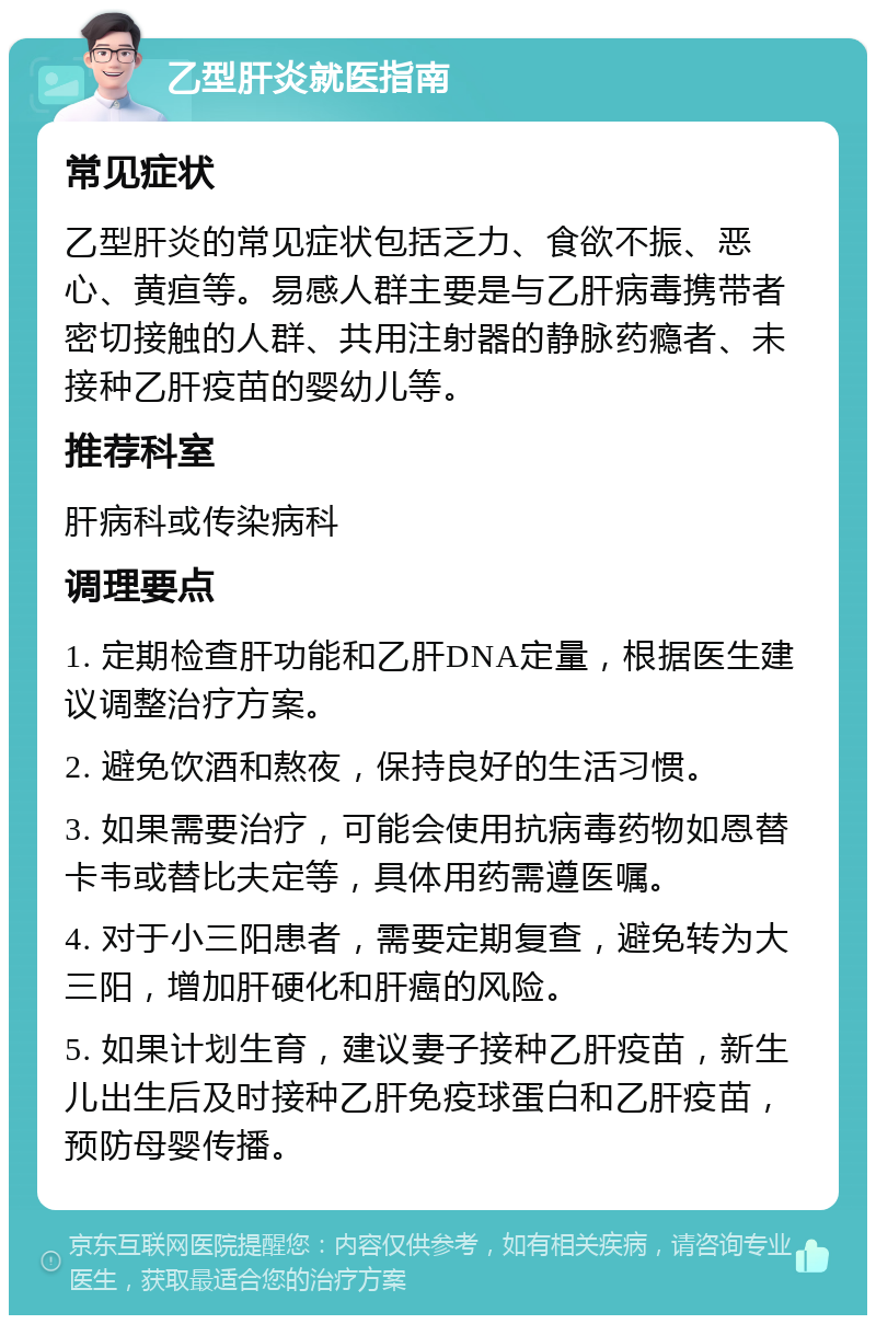 乙型肝炎就医指南 常见症状 乙型肝炎的常见症状包括乏力、食欲不振、恶心、黄疸等。易感人群主要是与乙肝病毒携带者密切接触的人群、共用注射器的静脉药瘾者、未接种乙肝疫苗的婴幼儿等。 推荐科室 肝病科或传染病科 调理要点 1. 定期检查肝功能和乙肝DNA定量，根据医生建议调整治疗方案。 2. 避免饮酒和熬夜，保持良好的生活习惯。 3. 如果需要治疗，可能会使用抗病毒药物如恩替卡韦或替比夫定等，具体用药需遵医嘱。 4. 对于小三阳患者，需要定期复查，避免转为大三阳，增加肝硬化和肝癌的风险。 5. 如果计划生育，建议妻子接种乙肝疫苗，新生儿出生后及时接种乙肝免疫球蛋白和乙肝疫苗，预防母婴传播。