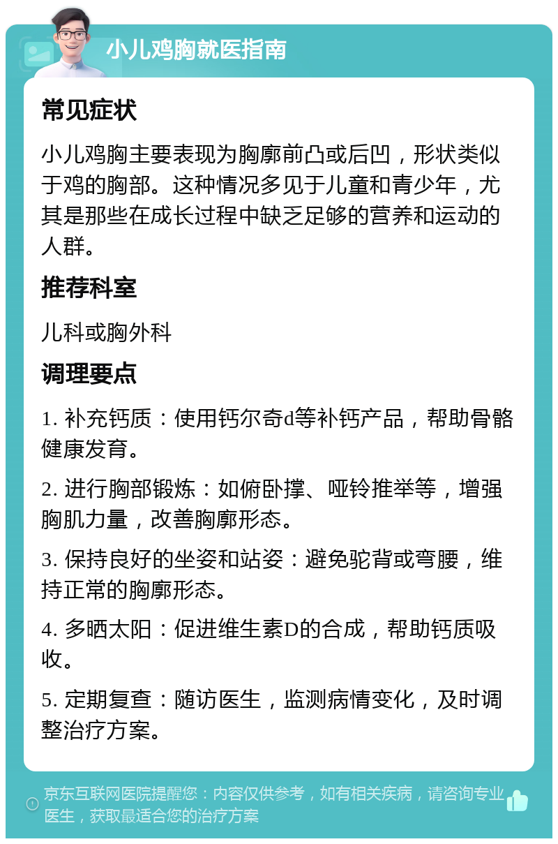 小儿鸡胸就医指南 常见症状 小儿鸡胸主要表现为胸廓前凸或后凹，形状类似于鸡的胸部。这种情况多见于儿童和青少年，尤其是那些在成长过程中缺乏足够的营养和运动的人群。 推荐科室 儿科或胸外科 调理要点 1. 补充钙质：使用钙尔奇d等补钙产品，帮助骨骼健康发育。 2. 进行胸部锻炼：如俯卧撑、哑铃推举等，增强胸肌力量，改善胸廓形态。 3. 保持良好的坐姿和站姿：避免驼背或弯腰，维持正常的胸廓形态。 4. 多晒太阳：促进维生素D的合成，帮助钙质吸收。 5. 定期复查：随访医生，监测病情变化，及时调整治疗方案。