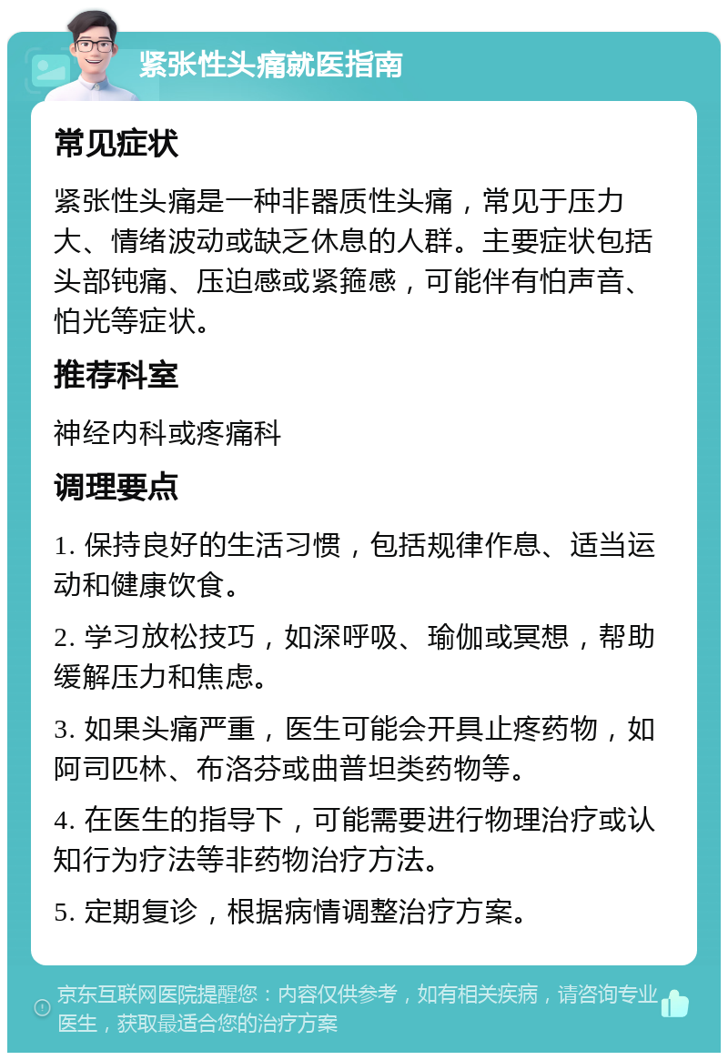 紧张性头痛就医指南 常见症状 紧张性头痛是一种非器质性头痛，常见于压力大、情绪波动或缺乏休息的人群。主要症状包括头部钝痛、压迫感或紧箍感，可能伴有怕声音、怕光等症状。 推荐科室 神经内科或疼痛科 调理要点 1. 保持良好的生活习惯，包括规律作息、适当运动和健康饮食。 2. 学习放松技巧，如深呼吸、瑜伽或冥想，帮助缓解压力和焦虑。 3. 如果头痛严重，医生可能会开具止疼药物，如阿司匹林、布洛芬或曲普坦类药物等。 4. 在医生的指导下，可能需要进行物理治疗或认知行为疗法等非药物治疗方法。 5. 定期复诊，根据病情调整治疗方案。