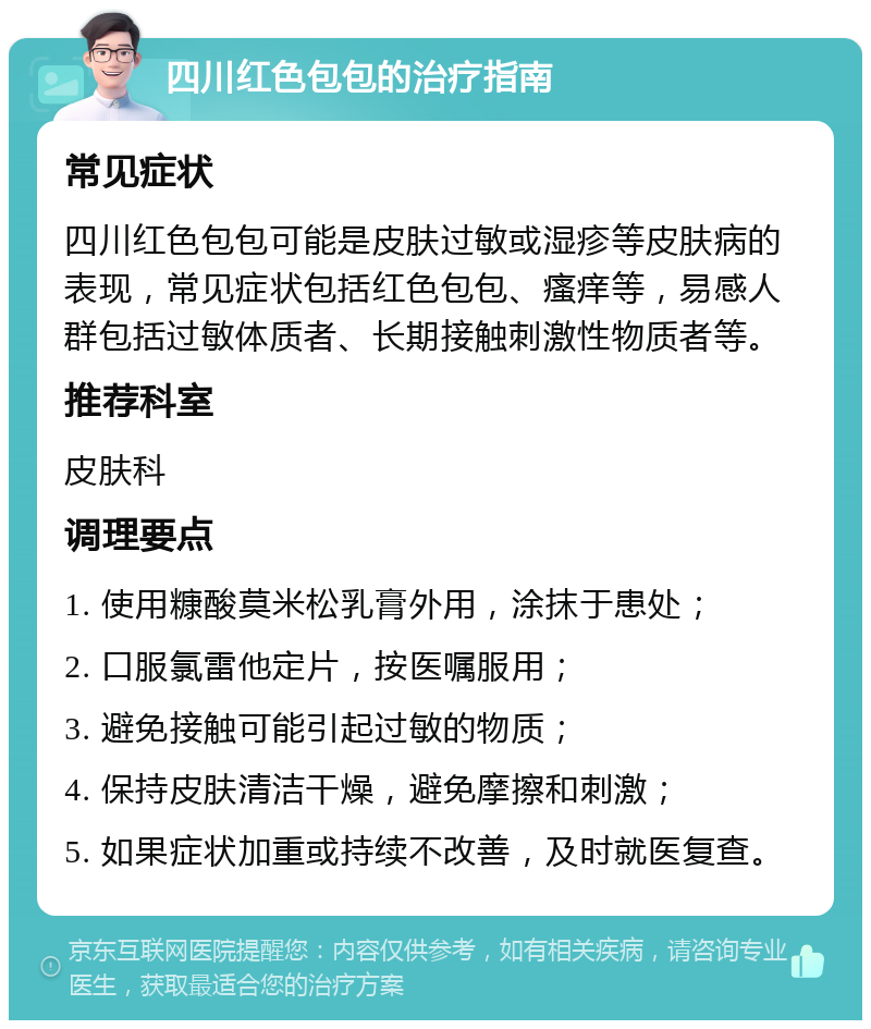 四川红色包包的治疗指南 常见症状 四川红色包包可能是皮肤过敏或湿疹等皮肤病的表现，常见症状包括红色包包、瘙痒等，易感人群包括过敏体质者、长期接触刺激性物质者等。 推荐科室 皮肤科 调理要点 1. 使用糠酸莫米松乳膏外用，涂抹于患处； 2. 口服氯雷他定片，按医嘱服用； 3. 避免接触可能引起过敏的物质； 4. 保持皮肤清洁干燥，避免摩擦和刺激； 5. 如果症状加重或持续不改善，及时就医复查。