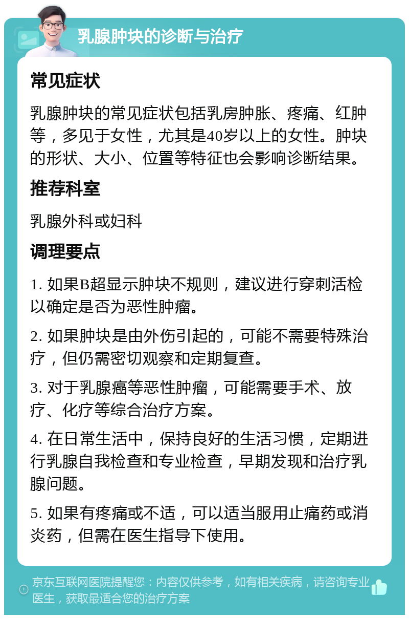 乳腺肿块的诊断与治疗 常见症状 乳腺肿块的常见症状包括乳房肿胀、疼痛、红肿等，多见于女性，尤其是40岁以上的女性。肿块的形状、大小、位置等特征也会影响诊断结果。 推荐科室 乳腺外科或妇科 调理要点 1. 如果B超显示肿块不规则，建议进行穿刺活检以确定是否为恶性肿瘤。 2. 如果肿块是由外伤引起的，可能不需要特殊治疗，但仍需密切观察和定期复查。 3. 对于乳腺癌等恶性肿瘤，可能需要手术、放疗、化疗等综合治疗方案。 4. 在日常生活中，保持良好的生活习惯，定期进行乳腺自我检查和专业检查，早期发现和治疗乳腺问题。 5. 如果有疼痛或不适，可以适当服用止痛药或消炎药，但需在医生指导下使用。